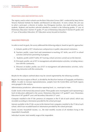 206
                Survey on ICT Education 2010
                ICT EDuCATION – METHODOLOGICAL REPORT




                REGISTRIES USEd ANd REPoRTING UNITS

                The registry used to select schools was the Basic Education Census 2007, conducted by Inep (Anísio
                Teixeira National Institute for Studies and Research on Education). In every school, the aim was
                to select a principal, a director of studies, two Portuguese teachers, two math teachers and ten
                students. Students and teachers selected attended or worked in the following grades: 5th year of
                Elementary Education I (former 4th grade), 9th year of Elementary Education II (former 8th grade) and
                2nd year of Secondary Education. ICT Education survey focused on teachers.




                ANALYSIS PRoFILES

                In order to reach its goals, the survey addressed the following subjects, based on specific approaches:

                   A. Schools: profile of ICT infrastructure and practices in public educational institutions.

                   B. Teachers: profile, career level and commitment to teaching; ICT skills; use of ICT in school
                      activities and barriers preventing its progress.

                   C. Students: profile and ICT skills; ICT training; school activities carried out on the Internet.

                   D. Principals: profile; use of ICT in management and administrative activities, including interac-
                      tion with the community.

                   E. Directors of studies: profile; use of ICT in management and administrative activities, inclu-
                      ding interaction with the community.



                Results for the subjects outlined above may be viewed segmented by the following variables:

                Region: the macro regions of Brazil, as divided by the Brazilian Institute of Geography and Statistics
                (IBGE). In order to increase representativeness, samples from the Center-West and North regions
English




                were grouped in the analysis.

                Administrative jurisdiction: administrative reporting level, i.e., municipal or state.

                Grade: levels in the formal educational system. Three grades were investigated, each representing a
                level of education addressed in the survey: Elementary Education I (4th grade/5th year), Elementary
                Education II (8th grade/9th year) and Secondary Education (2nd year).

                Computer installed in the IT lab: presence of computers in the IT lab of each school, which was
                recorded according to information provided by the school principal.

                Internet available in the IT lab: access to the Internet from computers installed in the IT lab of each
                school, which was recorded based on information provided by the school principal.

                Family income: household income, i.e., the total monthly income of all members living in the
                respondent’s household.

                Individual income: total monthly wage of the respondent.
 