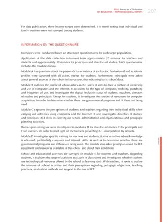 207
                                                                               2010 Survey on ICT Education
                                                                ICT EDuCATION – METHODOLOGICAL REPORT




For data publication, three income ranges were determined. It is worth noting that individual and
family incomes were not surveyed among students.




INFoRmATIoN oN ThE qUESTIoNNAIRE

Interviews were conducted based on structured questionnaires for each target population.

Application of the data collection instrument took approximately 20 minutes for teachers and
students and approximately 30 minutes for principals and directors of studies. Each questionnaire
includes the modules below.

Module A has questions about the personal characteristics of each actor. Professional and academic
profiles were surveyed with all actors, except for students. Furthermore, principals were asked
about general aspects of the school infrastructure, thus obtaining basic school data.

Module B outlines the profile of school actors as ICT users; it aims to draw a picture of ownership
and use of computers and the Internet. It accounts for the type of computer, mobility, portability
and frequency of use, and investigates the digital inclusion status of students, teachers, directors
of studies and principals. Except for students, it investigates the sources of resources for computer
acquisition, in order to determine whether there are governmental programs and if these are being
used.

Module C captures the perceptions of students and teachers regarding their individual skills when
carrying out activities using computers and the Internet. It also investigates directors of studies’
and principals’ ICT skills in carrying out school administration and organizational and pedagogic
planning activities.

Barriers preventing use were investigated in modules D for directors of studies, E for principals and
F for teachers, in order to shed light on the barriers preventing ICT incorporation by schools.

Module D investigates specific training for teachers and students; it aims to outline where knowledge




                                                                                                                    English
is obtained, particularly computer and Internet skills, as well as to determine whether there are
governmental programs and if these are being used. This module also asked principals about the ICT
equipment and resources available in the school and about their conditions.

School and educational activities are surveyed in module E for students and teachers. Regarding
students, it explores the range of activities available in classrooms and investigates whether students
use technological resources offered by the school as learning tools. With teachers, it seeks to outline
the universe of school activities and their perceptions regarding pedagogic objectives, teaching
practices, evaluation methods and support to the use of ICT.
 