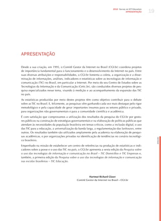 19
                                                                            2010 Survey on ICT Education
                                                                                        APRESENTAÇÃO




APRESENTAÇÃo

Desde a sua criação, em 1995, o Comitê Gestor da Internet no Brasil (CGI.br) coordena projetos
de importância fundamental para o funcionamento e o desenvolvimento da Internet no país. Entre
suas diversas atribuições e responsabilidades, o CGI.br fomenta a coleta, a organização e a disse-
minação de informações, análises, indicadores e estatísticas sobre as tecnologias de informação e
comunicação (TIC) no Brasil, em particular a Internet. Por meio do seu Centro de Estudos sobre as
Tecnologias da Informação e da Comunicação (Cetic.br), são conduzidos diversos projetos de pes-
quisa especializados nesse tema, visando à medição e ao acompanhamento da expansão das TIC
no país.

As estatísticas produzidas por meio destes projetos têm como objetivo contribuir para o debate
sobre as TIC no Brasil. E, felizmente, as pesquisas vêm ganhando cada vez mais destaque pelo rigor
metodológico e pela capacidade de gerar importantes insumos para os setores público e privado,
para organizações não governamentais e para a comunidade científica e acadêmica.

é com satisfação que comprovamos a utilização dos resultados da pesquisa do CGI.br por gesto-
res públicos na construção de estratégias governamentais e na elaboração de políticas públicas que
atendam às necessidades da população brasileira em temas críticos, como a inclusão digital, o uso
das TIC para a educação, a universalização da banda larga, a regulamentação das lanhouses, entre
outros. Os resultados também são utilizados amplamente pela academia na elaboração de pesqui-
sas acadêmicas, e por organizações privadas na identificação de tendências no cenário tecnológi-




                                                                                                                English
co brasileiro.

Empenhado na missão de estabelecer um centro de referências na produção de estatísticas e indi-
cadores sobre a posse e o uso das TIC no país, o CGI.br apresenta a sexta edição da Pesquisa sobre
o uso das tecnologias de informação e comunicação no Brasil – tic domicílios e tic empresas e,
também, a primeira edição da Pesquisa sobre o uso das tecnologias de informação e comunicação
nas escolas brasileiras – tic educação.




                                                      Hartmut Richard Glaser
                                             Comitê Gestor da Internet no Brasil – CGI.br
 