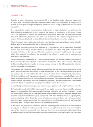 208
                Survey on ICT Education 2010
                ICT EDuCATION – METHODOLOGICAL REPORT




                SAmPLE PLAN

                In order to gather information on the use of ICT in the Brazilian public education system, the
                ICT Education 2010 survey used data from the School Census 2007 (Inep/Ideb). A sample of 500
                schools was designed by Ibope Inteligência, which was also in charge of data collection and result
                calculation.

                It is a probability sample, cluster-stratified and selected in stages. Selection was performed by
                PPS (probability proportional to size), based on the number of enrollments in the School Census
                2007. The proportion of schools per administrative jurisdiction (municipal and state) and level of
                education (Elementary, Secondary and both) was maintained. The sample is disproportional for
                regions (Northeast, Southeast, South and North / Center-West), but it was further weighted.

                Thus, the sample plan enables data collection from Brazilian municipal and state public schools.
                Federal schools were not included due to their particularities.

                Each sample unit drawn (school) was regarded as a conglomerate, and in these units, up to two
                classes were drawn based on the number of enrollments per school and grade. Students were
                selected at the time of the interview. Overall, 5 students were interviewed in every class, except
                when there was only one class for the set grade in the school, in which case 10 students were
                selected for the interview.

                The main difference between the ICT Education survey sample and the one used by Saeb (National
                Basic Education Evaluation System) is the criterion that defines school size. For Saeb, school size
                is determined based on the number of existing classes, whereas in the ICT Education the criterion
                used is the number of enrollments.

                The cross-section combining region, administrative jurisdiction and level of education produced 24
                strata, and a list of schools was created for each of these strata. In this list, schools were organized in
                descending order of number of enrollments to ensure all school sizes were significantly represented.
                The first school from each registry was selected by an initial random jump, multiplied by an interval
                based on a ratio combining the total number of students over the number of schools to be selected
English




                in each stratum. The interval was used systematically to select the remaining schools. The number
                of schools drawn in each stratum was proportional to the size of the universe.

                A second stage involved selecting classes, after selecting a grade in each sample unit drawn (school).

                If the school was only selected for interviews with one grade, one or two classes could be selected.
                hence, in schools where there was only one class in the grade selected, ten interviews were carried
                out with students from that class. In schools where there were two classes for the grade selected, five
                students were interviewed in each class. For schools with more than two classes in a given grade,
                students attending school during the period when there were more classes were interviewed; five
                interviews were carried out with the first class (class A or first letter of the period) and other five
                interviews were carried out with the last class listed by the school.

                If the school was selected for interviews with two different grades, one class was interviewed in
                each grade; in schools where there was only one class per grade, five students were interviewed in
                each of the classes. In schools with more than one class in the selected grades, students attending
                school during the period when there were more students enrolled were interviewed; five interviews
 