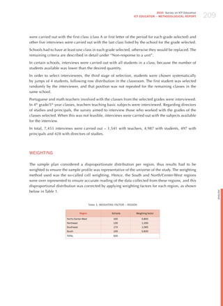 209
                                                                                          2010 Survey on ICT Education
                                                                           ICT EDuCATION – METHODOLOGICAL REPORT




were carried out with the first class (class A or first letter of the period for each grade selected) and
other five interviews were carried out with the last class listed by the school for the grade selected.

Schools had to have at least one class in each grade selected, otherwise they would be replaced. The
remaining criteria are described in detail under “Non-response to a unit”.

In certain schools, interviews were carried out with all students in a class, because the number of
students available was lower than the desired quantity.

In order to select interviewees, the third stage of selection, students were chosen systematically
by jumps of 4 students, following row distribution in the classroom. The first student was selected
randomly by the interviewer, and that position was not repeated for the remaining classes in the
same school.

Portuguese and math teachers involved with the classes from the selected grades were interviewed.
In 4th grade/5th year classes, teachers teaching basic subjects were interviewed. Regarding directors
of studies and principals, the survey aimed to interview those who worked with the grades of the
classes selected. When this was not feasible, interviews were carried out with the subjects available
for the interview.

In total, 7,453 interviews were carried out – 1,541 with teachers, 4,987 with students, 497 with
principals and 428 with directors of studies.




WEIGhTING

The sample plan considered a disproportionate distribution per region, thus results had to be
weighted to ensure the sample profile was representative of the universe of the study. The weighting
method used was the so-called cell weighting. hence, the South and North/Center-West regions
were over represented to ensure accurate reading of the data collected from these regions, and this
disproportional distribution was corrected by applying weighting factors for each region, as shown
below in Table 1.




                                                                                                                               English
                                            Table 1. WEIGHTING FACTOR – REGION

                                   Region                   Schools          Weighting factor

                       North/Center-West                     100                 0,800
                       Northeast                             130                 1,200
                       Southeast                             170                 1,065
                       South                                 100                 0,830
                       ToTAL                                 500
 