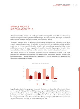 213
                                                                                        2010 Survey on ICT Education
                                                                                  ICT EDuCATION – SAMPLE PROFILE




SAmPLE PRoFILE
ICT EdUCATIoN 2010

The objective of this section is to briefly present the sample profile of the ICT Education survey,
contextualizing and promoting better understanding of the survey’s results. The sample is comprised
of four groups: teachers, principals, students and directors of studies.

The survey has three strata for selection: administrative jurisdiction (the education sector of the
school), grade and region (where the school is located). Nonetheless, in addition to these variables,
results may be viewed separately for other variables such as gender, age group, individual income
and family income for all target populations (except for students). Regarding the variables of the
survey, the School Census 2007 was used as reference of the Brazilian educational scenario.

The sample profile has an equivalent proportion of male and female students, with slight
predominance of women, who represent 55% of the students interviewed. however, in other target
populations there is a notable predominance of women – 77% of the teachers, 80% of the principals
and 91% of the directors of studies.


                                      Chart 1. SAMPLE PROFILE – GENDER

                    100                                                      91
                                                            80




                                                                                                                             English
                     80    77


                     60                     55
                                                  45
                     40
                                 23                                     20
                     20
                                                                                       9

                      0
                            Teacher          Student        Principal         Director
                                                                             of studies

                                                 Female          Male




Regarding distribution by age group, students in the survey are divided as follows: most of them
are 13 years old (42%), and 14- and 15-year-olds represent 29% of the sample, which is the same
proportion of students over 16 years old. Regarding the age of teachers, directors of studies and
principals, most of the respondents were aged between 31 and 45 – 55% of the teachers, 51% of
the principals and 59% of the directors of studies. Among principals, 46% of the interviewees were
46 years old or older, and only 3% were under 30 years old.
 