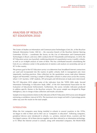 217
                                                                             2010 Survey on ICT Education
                                                                   ICT EDuCATION – ANALySIS OF RESuLTS




ANALYSIS oF RESULTS
ICT EdUCATIoN 2010


PRESENTATIoN

The Center of Studies on Information and Communication Technologies (Cetic.br), of the Brazilian
Network Information Center (NIC.br) – the executive branch of the Brazilian Internet Steering
Committee (CGI.br) – coordinates the Survey on the Use of Information and Communication
Technologies in Brazil, and since 2005 conducts the ICT households and Enterprises. In 2010, the
ICT Education survey was launched, combining elements of a quantitative survey in public schools,
as well as an in-depth analysis of some of them. This has contributed towards consolidating the
Cetic.br as a reference center in the production of statistics and analysis on ownership and use of
ICT in the country.

The primary goal of the ICT Education survey is to determine how broadband Internet connections
are used and incorporated into the routine of public schools, both in management and, more
importantly, teaching practices. Data collection for the quantitative survey took place between
August and November, covering a sample of 500 public schools in urban areas across the country,
where 1,541 teachers, 4,987 students, 497 principals and 428 directors of study were interviewed.

The ICT Education 2010 adapts some of the indicators from the “SITES 2006 study: Second




                                                                                                                  English
Information Technology in Education Study 2006”, of the IEA (International Association for the
Evaluation of Educational Achievement). Furthermore, the survey includes indicators produced
to address specific themes in the Brazilian scenario. The survey sample was designed by Ibope
Inteligência, also in charge of data collection and results calculation.

Sample error measurements relative to the indicators of the ICT Education 2010 survey were designed
estimating a confidence interval of 95%. The maximum error margin set forth is 2 percentage points
either way over the results for the total sample.



INTRodUCTIoN
When the first computers were being installed in schools in several countries in the 1970s,
we began to refer to them and to their use as “computers in education”. Following computers,
peripheral devices were introduced in schools, i.e., printers, external drives, scanners and the
first digital cameras. All of these devices together were then referred to as information technology,
or IT. When the Internet arrived in schools, along with networked computers, the World Wide
 