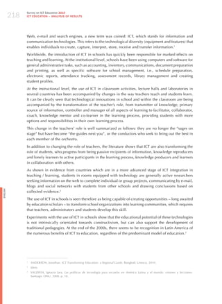 218
                Survey on ICT Education 2010
                ICT EDuCATION – ANALySIS OF RESuLTS




                Web, e-mail and search engines, a new term was coined: ICT, which stands for information and
                communication technologies. This refers to the technological diversity (equipment and features) that
                enables individuals to create, capture, interpret, store, receive and transfer information.1

                Worldwide, the introduction of ICT in schools has quickly been responsible for marked effects on
                teaching and learning. At the institutional level, schools have been using computers and software for
                general administrative tasks, such as accounting, inventory, communications, document preparation
                and printing, as well as specific software for school management, i.e., schedule preparation,
                electronic reports, attendance tracking, assessment records, library management and creating
                student profiles.

                At the instructional level, the use of ICT in classroom activities, lecture halls and laboratories in
                several countries has been accompanied by changes in the way teachers teach and students learn.
                It can be clearly seen that technological innovations in school and within the classroom are being
                accompanied by the transformation of the teacher’s role, from transmitter of knowledge, primary
                source of information, controller and manager of all aspects of learning to facilitator, collaborator,
                coach, knowledge mentor and co-learner in the learning process, providing students with more
                options and responsibilities in their own learning process.

                This change in the teachers’ role is well summarized as follows: they are no longer the “sages on
                stage” but have become “the guides next you”, or the conductors who seek to bring out the best in
                each member of the orchestra.

                In addition to changing the role of teachers, the literature shows that ICT are also transforming the
                role of students, who progress from being passive recipients of information, knowledge reproducers
                and lonely learners to active participants in the learning process, knowledge producers and learners
                in collaboration with others.

                As shown in evidence from countries which are in a more advanced stage of ICT integration in
                teaching / learning, students in rooms equipped with technology are generally active researchers
                seeking information on the web to complete individual or group projects, communicating by e-mail,
                blogs and social networks with students from other schools and drawing conclusions based on
English




                collected evidence.2

                The use of ICT in schools is seen therefore as being capable of creating opportunities – long awaited
                by education scholars – to transform school organizations into learning communities, which requires
                that teachers, administrators and students develop this skill.

                Experiments with the use of ICT in schools show that the educational potential of these technologies
                is not intrinsically orientated towards constructivism, but can also support the development of
                traditional pedagogies. At the end of the 2000s, there seems to be recognition in Latin America of
                the numerous benefits of ICT to education, regardless of the predominant model of education.3




                1
                    ANDERSON, jonathan. ict transforming education: a regional guide. Bangkok: Unesco, 2010.
                2
                    idem.
                3
                    VALDIVIA, Ignacio jara. las políticas de tecnología para escuelas en América latina y el mundo: visiones y lecciones.
                    Santiago: ONU, 2008. p. 18.
 