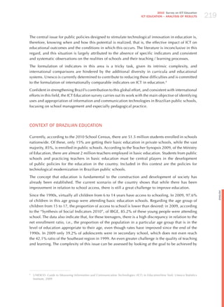 219
                                                                                         2010 Survey on ICT Education
                                                                               ICT EDuCATION – ANALySIS OF RESuLTS




The central issue for public policies designed to stimulate technological innovation in education is,
therefore, knowing when and how this potential is realized, that is, the effective impact of ICT on
educational outcomes and the conditions in which this occurs. The literature is inconclusive in this
regard, and this situation is largely attributed to the absence of specific indicators and consistent
and systematic observations on the realities of schools and their teaching / learning processes.

The formulation of indicators in this area is a tricky task, given its intrinsic complexity, and
international comparisons are hindered by the additional diversity in curricula and educational
systems. Unesco is currently determined to contribute to reducing these difficulties and is committed
to the formulation of internationally comparable indicators on ICT in education.4

Confident in strengthening Brazil’s contribution to this global effort, and consistent with international
efforts in this field, the ICT Education survey carries out its work with the main objective of identifying
uses and appropriation of information and communication technologies in Brazilian public schools,
focusing on school management and especially pedagogical practice.




CoNTExT oF BRAzILIAN EdUCATIoN

Currently, according to the 2010 School Census, there are 51.5 million students enrolled in schools
nationwide. Of these, only 15% are getting their basic education in private schools, while the vast
majority, 85%, is enrolled in public schools. According to the Teacher Synopsis 2009, of the Ministry
of Education, there are almost 2 million teachers employed in basic education. Students from public
schools and practicing teachers in basic education must be central players in the development
of public policies for the education in the country. Included in this context are the policies for
technological modernization in Brazilian public schools.

The concept that education is fundamental to the construction and development of society has
already been established. The current scenario of the country shows that while there has been
improvement in relation to school access, there is still a great challenge to improve education.




                                                                                                                                English
Since the 1990s, virtually all children from 6 to 14 years have access to schooling. In 2009, 97.6%
of children in this age group were attending basic education schools. Regarding the age group of
children from 15 to 17, the proportion of access to school is lower than desired: in 2009, according
to the “Synthesis of Social Indicators 2010”, of IBGE, 85.2% of these young people were attending
school. The data also indicate that, for these teenagers, there is a high discrepancy in relation to the
net enrollment ratio, i.e., the proportion of the population in a particular age group that is in the
level of education appropriate to their age, even though rates have improved since the end of the
1990s. In 2009 only 39.2% of adolescents were in secondary school, which does not even reach
the 42.1% ratio of the Southeast region in 1999. An even greater challenge is the quality of teaching
and learning. The complexity of this issue can be assessed by looking at the goal to be achieved by




4
    UNESCO. guide to measuring information and communication technologies (ict) in educationnew york: Unesco Statistics
    Institute, 2009
 