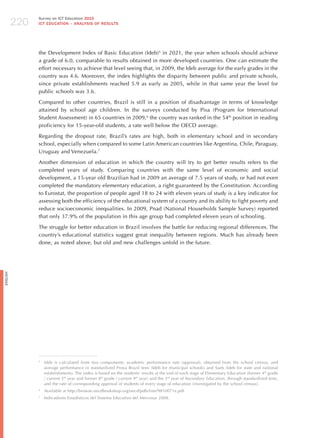 220
                Survey on ICT Education 2010
                ICT EDuCATION – ANALySIS OF RESuLTS




                the Development Index of Basic Education (Ideb)5 in 2021, the year when schools should achieve
                a grade of 6.0, comparable to results obtained in more developed countries. One can estimate the
                effort necessary to achieve that level seeing that, in 2009, the Ideb average for the early grades in the
                country was 4.6. Moreover, the index highlights the disparity between public and private schools,
                since private establishments reached 5.9 as early as 2005, while in that same year the level for
                public schools was 3.6.

                Compared to other countries, Brazil is still in a position of disadvantage in terms of knowledge
                attained by school age children. In the surveys conducted by Pisa (Program for International
                Student Assessment) in 65 countries in 2009,6 the country was ranked in the 54th position in reading
                proficiency for 15-year-old students, a rate well below the OECD average.

                Regarding the dropout rate, Brazil’s rates are high, both in elementary school and in secondary
                school, especially when compared to some Latin American countries like Argentina, Chile, Paraguay,
                Uruguay and Venezuela.7

                Another dimension of education in which the country will try to get better results refers to the
                completed years of study. Comparing countries with the same level of economic and social
                development, a 15-year old Brazilian had in 2009 an average of 7.5 years of study, or had not even
                completed the mandatory elementary education, a right guaranteed by the Constitution. According
                to Eurostat, the proportion of people aged 18 to 24 with eleven years of study is a key indicator for
                assessing both the efficiency of the educational system of a country and its ability to fight poverty and
                reduce socioeconomic inequalities. In 2009, Pnad (National households Sample Survey) reported
                that only 37.9% of the population in this age group had completed eleven years of schooling.

                The struggle for better education in Brazil involves the battle for reducing regional differences. The
                country’s educational statistics suggest great inequality between regions. Much has already been
                done, as noted above, but old and new challenges unfold in the future.
English




                5
                    Ideb is calculated from two components: academic performance rate (approval), obtained from the school census, and
                    average performance in standardized Prova Brazil tests (Ideb for municipal schools) and Saeb (Ideb for state and national
                    establishments). The index is based on the students’ results at the end of each stage of Elementary Education (former 4 th grade
                    / current 5th year and former 8th grade / current 9th year) and the 3rd year of Secondary Education, through standardized tests,
                    and the rate of corresponding approval of students of every stage of education (investigated by the school census).
                6
                    Available at http://browse.oecdbookshop.org/oecd/pdfs/free/9810071e.pdf.
                7
                    Indicadores Estadísticos del Sistema Educativo del Mercosur 2008.
 
