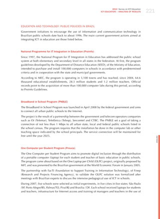221
                                                                               2010 Survey on ICT Education
                                                                     ICT EDuCATION – ANALySIS OF RESuLTS




EdUCATIoN ANd TEChNoLoGY: PUBLIC PoLICIES IN BRAzIL

Government initiatives to encourage the use of information and communication technology in
Brazilian public schools date back to about 1996. The main current government actions aimed at
integrating ICT in education are those listed below.



National Programme for IT Integration in Education (Proinfo)

Since 1997, the National Program for IT Integration in Education has addressed the public school
system at both elementary and secondary level in all states in the federation. At first, the program
guidelines developed by the Department of Distance Education (SEED), of the Ministry of Education,
intended to purchase and install 100,000 computers in schools in accordance with predetermined
criteria and in cooperation with the state and municipal governments.

According to MEC, the program is operating in 5,100 towns and has reached, since 2004, 64.6
thousand educational establishments, 28.3 million students and 1.2 million teachers. Official
records point to the acquisition of more than 100,000 computer labs during this period, according
to Proinfo Guidelines.



Broadband in School Program (PNBLE)

The Broadband in School Program was launched in April 2008 by the federal government and aims
to connect all urban public schools to the Internet.

The project is the result of a partnership between the government and telecom operators companies
such as Oi (Telemar), Telefônica (Telesp), Sercomtel and CTBC. The PNBLE set a goal of taking a
connection of not less than 1 Mbps to all urban state, local and federal public schools listed in
the school census. The program requires that the installation be done in the computer lab or other
teaching space indicated by the school principals. The service connection will be maintained for
free until the year 2025.




                                                                                                                    English
One Computer per Student Program (Prouca)

The One Computer per Student Program aims to promote digital inclusion through the distribution
of a portable computer (laptop) for each student and teacher of basic education in public schools.
The program came about based on the One Laptop per Child (OLPC) project, originally proposed by
MIT, and was presented to the Brazilian government at the World Economic Forum in january 2005.

The partnership with FacTI (Foundation to Support Training in Information Technology), of Finep
(Research and Projects Financing Agency), to validate the OLPC solution was formalized after
meetings with Brazilian experts to discuss the intensive pedagogical use of ICT in schools.

During 2007, five schools were selected as initial experiments, in five cities in five states: São Paulo
/SP, Porto Alegre/RS, Palmas/TO, Piraí/Rj and Brasilia / DF. Each school received laptops for students
and teachers, infrastructure for Internet access and training of managers and teachers in the use of
 