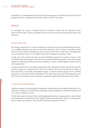 222
                Survey on ICT Education 2010
                ICT EDuCATION – ANALySIS OF RESuLTS




                technology. In its implementation, the project has also the support of the Work Group from the UCA
                program (GTUCA), composed of specialists in the use of ICT in education.




                RESULTS

                To investigate the scenario of digital inclusion in Brazilian schools, the ICT Education survey
                brings relevant results, making it possible to direct the eyes of society and foster public policies for
                education.




                SChooL STRUCTURE

                On average, schools have 14 classes in elementary school (first five years of elementary education),
                13 in middle school (four last years of elementary education) and 15 classes in secondary school.
                The ratio of the number of students per class increases with the level of education: 29 students per
                class in elementary school, 33 in middle school and 36 students in secondary school.

                A large part of the schools that offer pre-school distribute equally the number of classes in the
                morning and afternoon periods. The same occurs in schools offering elementary school. In secondary
                school, the afternoon period has the lowest incidence of classes, and the highest incidence occurs
                in the night period.

                In relation to staff, directors of studies are present in 85% of Brazilian schools, and monitors provide
                technical support for computer labs at 52% of the schools. The role of the director of studies is
                more prominent in the South and Southeast regions, as seen by the percentage of 92% and 90%
                respectively; on the other hand, the Northeast is the region that most lacks this professional, since
                only 76% of schools have such an educator, a proportion significantly below the country’s total.
English




                TEChNoLoGY INFRASTRUCTURE

                Landline coverage is the technological infrastructure which presents more regional differences: 81%
                of Brazilian schools are covered by this technology, and this proportion in North/Center-West is of
                73%, and in Northeast is of 55%.

                On the other hand, the schools have started equipping themselves in preparation for action related
                to the production of multimedia content. Digital cameras and camcorders, which can stimulate this
                type of content, are present in 78% and 42% of schools, respectively (Chart 1).
 