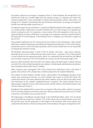224
                Survey on ICT Education 2010
                ICT EDuCATION – ANALySIS OF RESuLTS




                Each public school has on average 23 computers (Chart 2). In the Northeast, the average falls to 19,
                whereas the South has a number higher than the national average, 27 computers per school. The
                amount of equipment is more comfortable in schools offering secondary school, where there is an
                average of 27 computers. Schools that offer only elementary school have, on average, 20 computers,
                and the ones offering middle school have 23.

                An important aspect to note is that there is a significant difference between the number of computers
                in a school and the number that are actually installed and in use. The average of 23 computers per
                school is reduced to only 18 in operation, a loss of about 22% of the equipment. In this case, the
                regional disparity increases: while there is an average of 24 computers running in schools located in
                the South and 19 in the Southeast, in the Northeast only 13 computers are connected, a significant
                loss of 32%.

                One possible explanation for this functional loss has relation to the maintenance. Most schools
                (68%) have computer maintenance provided by the Department of Education. In 24% of the schools,
                maintenance service is left to third-party providers, and 5% of the schools have no one responsible
                for keeping the machines running.

                The Windows operating system is used in 84% of schools, and Linux – open source software,
                meaning anyone can use it without having to pay for the license – is present in 52%, indicating that
                in some schools the two operating systems coexist. It is noteworthy that the South has the highest
                rate of schools using Linux (74%); the Southeast, by contrast, has the lowest percentage (35%).

                just over a third of schools (36%) have their own website. Again, the South region is ahead, with just
                over half (52%) of the schools having their own website. Considering the administrative jurisdiction,
                most municipal schools (68%) have no website.

                Other resources were investigated: 74% of the schools have institutional e-mail, and almost a
                quarter of the schools (24%) already have a website produced by the students themselves.

                The content of school websites includes mostly a photo gallery, the pedagogical purpose of the
                school, data concerning its location, an events calendar and a space to contact the school. The
                content least found is: the menu offered by the school cafeteria, exercises that can be done online
English




                and information on the students’ grades/performance evaluation. The school websites have an
                apparent gap in regards to service and communication with the students, which demonstrates a lack
                of online interaction (Chart 3).

                Broadband is the method which connects the vast majority of Brazilian public schools. It is present
                in 87% of schools that have an Internet connection. Dial-up connections account for only 5% of the
                connections, and mobile access accounts for 4%.

                The largest gaps in broadband coverage emerge in the North/Center-West, where 14% of schools
                report using dial-up connections. Overall, 35% of the schools have received Internet access over
                the past two years, but this proportion is much higher in the Northeast: 60% of the schools were
                connected to the Internet in that same time period. In the Southeast, this figure corresponds to 16%.
 