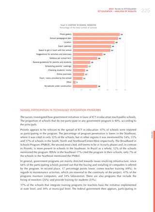 225
                                                                                                    2010 Survey on ICT Education
                                                                                          ICT EDuCATION – ANALySIS OF RESuLTS




                                         Chart 3. CONTENT IN SCHOOL WEBSITES
                                        Percentage of the total number of schools


                                        Photo gallery                                                               54

                             School pedagogical plan                                                               52

                                             Location                                                         48

                                       Event calendar                                                    44

                Space to get in touch with the school                                                    43

              Suggestions for activities and exercises                                         34

                             Syllabus per school term                                     28

          Several guidelines for parents and students                                20

                        Scheduling parents’ meetings                            17

                           Checking students’ marks                        14

                                     Online exercises                  13

                 Food / menu provided by the school                   11

                                                Other        3

                       No website under construction                                      28

                                                         0       10             20        30        40        50         60




SChooL PARTICIPATIoN IN TEChNoLoGY INTEGRATIoN PRoGRAmS

The survey investigated how government initiatives in favor of ICT in education reach public schools.
The proportion of schools that do not participate in any government program is 40%, according to
the principals.

Proinfo appears to be relevant to the spread of ICT in education: 47% of schools were reported




                                                                                                                                         English
as participating in the program. The percentage of program penetration is lower in the Southeast,
where it was cited in only 32% of the schools, but in other regions it was mentioned by 54%, 55%
and 57% of schools in the South, North and Northeast/Center-West respectively. The Broadband in
Schools Program (PNBLE), the second most cited, still seems to be in its early phases and, in contrast
to Proinfo, is more present in schools in the Southeast. In Brazil as a whole, 12% of the schools
mentioned the program. While in the Southeast 17% cited the program in their schools, only 7% of
the schools in the Northeast mentioned the PNBLE.

In general, government programs are mainly directed towards issues involving infrastructure, since
66% of the participating schools pointed out that the buying and installing of computers is offered
by the program. In second place, 17 percentage points lower, comes teacher training (49%). In
regards to maintenance activities, which are essential to the continuity of the project, 47% of the
programs maintain computers, and 34% laboratories. There are also programs that include the
hiring of monitors (26%) and provide training for students (23%).

37% of the schools that integrate training programs for teachers have the initiative implemented
at state level, and 34% at municipal level. The federal government then appears, participating in
 