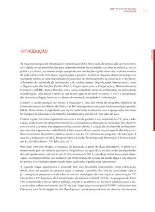 21
                                                                             2010 Pesquisa TIC Educação
                                                                                          INTRODuÇÃO




INTRodUÇÃo




                                                                                                               PORTuGuÊS
As novas tecnologias de informação e comunicação (TIC) têm criado, de forma cada vez mais inten-
sa e rápida, novas possibilidades para diferentes setores da sociedade, nas áreas econômica, social,
política e cultural, ao mesmo tempo que produzem revoluções significativas nos aspectos centrais
da vida cotidiana de indivíduos, organizações e governo. Avaliar os impactos dessas tecnologias na
sociedade tornou-se uma necessidade no processo de monitoramento da construção e do desen-
volvimento da sociedade da informação e do conhecimento. Organizações internacionais como
a Organização das Nações Unidas (ONU), Organização para a Cooperação e Desenvolvimento
Econômico (OCDE), Banco Mundial, entre outras, trabalham de forma colaborativa na definição de
metodologias, indicadores e métricas que sejam capazes de medir o acesso, o uso e a apropriação
das novas tecnologias, base para o desenvolvimento da sociedade da informação.

Garantir a universalização do acesso à educação é uma das metas do programa Objetivos de
Desenvolvimento do Milênio da ONU, e as TIC desempenham um papel fundamental para possibi-
litá-la. Dessa forma, é importante que sejam conhecidos os desafios para a apropriação das novas
tecnologias na educação e os impactos causados pelo uso das TIC nas salas de aula.

Embora o governo tenha empenhado recursos a fim de garantir o uso ampliado das TIC para a edu-
cação, ainda existe um desconhecimento das consequências desse uso na realização dos objetivos
e no alcance das metas dos programas educacionais. Assim, a criação de uma base de conhecimen-
tos relevante e que tenha credibilidade é fator essencial para ajudar no processo de decisão para o
desenvolvimento de políticas públicas sobre o uso das TIC voltadas aos programas de educação. E
essa foi a motivação inicial da Pesquisa sobre o Uso das Tecnologias de Informação e Comunicação
nas Escolas Brasileiras – TIC Educação 2010.

Para lidar com esse desafio, a pesquisa foi planejada a partir de duas abordagens. A primeira é
representada por um módulo qualitativo longitudinal, no qual doze escolas serão acompanhadas
durante quatro anos, com início em 2010 e término em 2013, com duas visitas anuais para obser-
vação, acompanhamento das mudanças na infraestrutura de acesso via banda larga e seu impacto
no ensino. Os resultados desse estudo serão analisados e publicados futuramente.

A segunda etapa, quantitativa e amostral, tem seus resultados apresentados nesta publicação.
Assim, mais um projeto de pesquisa passa a compor o portfólio do Cetic.br, juntamente com as
já consagradas pesquisas anuais sobre o uso das tecnologias de informação e comunicação: TIC
Domicílios e TIC Empresas, do Comitê Gestor da Internet no Brasil (CGI.br). As pesquisas do Cetic
vêm contribuindo com os setores público, privado e acadêmico ao fornecer subsídios para a dis-
cussão sobre o desenvolvimento das TIC no país. Inspiradas no conceito ICT4DEV (Information and
Comunnication Technologies for the Development), essas pesquisas buscam oferecer não somente
 