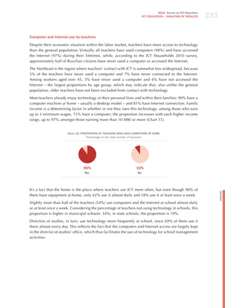 233
                                                                                  2010 Survey on ICT Education
                                                                        ICT EDuCATION – ANALySIS OF RESuLTS




Computer and Internet use by teachers

Despite their economic situation within the labor market, teachers have more access to technology
than the general population. Virtually all teachers have used computers (98%) and have accessed
the Internet (97%) during their lifetimes, while, according to the ICT households 2010 survey,
approximately half of Brazilian citizens have never used a computer or accessed the Internet.

The Northeast is the region where teachers’ contact with ICT is somewhat less widespread, because
5% of the teachers have never used a computer and 7% have never connected to the Internet.
Among workers aged over 45, 3% have never used a computer and 6% have not accessed the
Internet – the largest proportions by age group, which may indicate that, also unlike the general
population, older teachers have not been excluded from contact with technology.

Most teachers already enjoy technology in their personal lives and within their families: 90% have a
computer machine at home – usually a desktop model – and 81% have Internet connection. Family
income is a determining factor in whether or not they own this technology: among those who earn
up to 3 minimum wages, 72% have a computer; the proportion increases with each higher income
range, up to 97% amongst those earning more than 10 MW or more (Chart 15).


                       Chart 15. PROPORTION OF TEACHERS WHO HAvE COMPuTERS AT HOME
                                    Percentage of the total number of teachers




                                 90%                               10%
                                 Yes                               No




It’s a fact that the home is the place where teachers use ICT more often, but even though 90% of




                                                                                                                       English
them have equipment at home, only 62% use it almost daily and 18% use it at least once a week.

Slightly more than half of the teachers (54%) use computers and the Internet at school almost daily
or at least once a week. Considering the percentage of teachers not using technology in schools, this
proportion is higher in municipal schools: 34%; in state schools, the proportion is 19%.

Directors of studies, in turn, use technology more frequently at school, since 69% of them use it
there almost every day. This reflects the fact that the computers and Internet access are largely kept
in the director of studies’ office, which thus facilitates the use of technology for school management
activities.
 