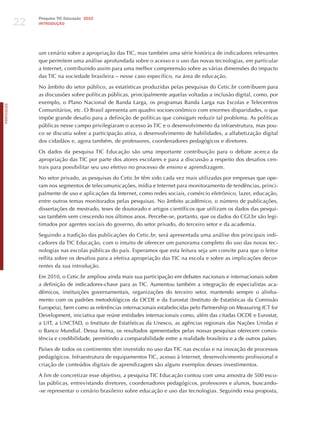 22
                 Pesquisa TIC Educação 2010
                 INTRODuÇÃO




                 um cenário sobre a apropriação das TIC, mas também uma série histórica de indicadores relevantes
                 que permitem uma análise aprofundada sobre o acesso e o uso das novas tecnologias, em particular
                 a Internet, contribuindo assim para uma melhor compreensão sobre as várias dimensões do impacto
                 das TIC na sociedade brasileira – nesse caso específico, na área de educação.

                 No âmbito do setor público, as estatísticas produzidas pelas pesquisas do Cetic.br contribuem para
                 as discussões sobre políticas públicas, principalmente aquelas voltadas a inclusão digital, como, por
                 exemplo, o Plano Nacional de Banda Larga, os programas Banda Larga nas Escolas e Telecentros
PORTuGuÊS




                 Comunitários, etc. O Brasil apresenta um quadro socioeconômico com enormes disparidades, o que
                 impõe grande desafio para a definição de políticas que consigam reduzir tal problema. As políticas
                 públicas nesse campo privilegiaram o acesso às TIC e o desenvolvimento da infraestrutura, mas pou-
                 co se discutiu sobre a participação ativa, o desenvolvimento de habilidades, a alfabetização digital
                 dos cidadãos e, agora também, de professores, coordenadores pedagógicos e diretores.

                 Os dados da pesquisa TIC Educação são uma importante contribuição para o debate acerca da
                 apropriação das TIC por parte dos atores escolares e para a discussão a respeito dos desafios cen-
                 trais para possibilitar seu uso efetivo no processo de ensino e aprendizagem.

                 No setor privado, as pesquisas do Cetic.br têm sido cada vez mais utilizadas por empresas que ope-
                 ram nos segmentos de telecomunicações, mídia e Internet para monitoramento de tendências, princi-
                 palmente de uso e aplicações da Internet, como redes sociais, comércio eletrônico, lazer, educação,
                 entre outros temas monitorados pelas pesquisas. No âmbito acadêmico, o número de publicações,
                 dissertações de mestrado, teses de doutorado e artigos científicos que utilizam os dados das pesqui-
                 sas também vem crescendo nos últimos anos. Percebe-se, portanto, que os dados do CGI.br são legi-
                 timados por agentes sociais do governo, do setor privado, do terceiro setor e da academia.

                 Seguindo a tradição das publicações do Cetic.br, será apresentada uma análise dos principais indi-
                 cadores da TIC Educação, com o intuito de oferecer um panorama completo do uso das novas tec-
                 nologias nas escolas públicas do país. Esperamos que esta leitura seja um convite para que o leitor
                 reflita sobre os desafios para a efetiva apropriação das TIC na escola e sobre as implicações decor-
                 rentes da sua introdução.

                 Em 2010, o Cetic.br ampliou ainda mais sua participação em debates nacionais e internacionais sobre
                 a definição de indicadores-chave para as TIC. Aumentou também a integração de especialistas aca-
                 dêmicos, instituições governamentais, organizações do terceiro setor, mantendo sempre o alinha-
                 mento com os padrões metodológicos da OCDE e da Eurostat (Instituto de Estatísticas da Comissão
                 Europeia), bem como as referências internacionais estabelecidas pelo Partnership on Measuring ICT for
                 Development, iniciativa que reúne entidades internacionais como, além das citadas OCDE e Eurostat,
                 a UIT, a UNCTAD, o Instituto de Estatísticas da Unesco, as agências regionais das Nações Unidas e
                 o Banco Mundial. Dessa forma, os resultados apresentados pelas nossas pesquisas oferecem consis-
                 tência e credibilidade, permitindo a comparabilidade entre a realidade brasileira e a de outros países.

                 Países de todos os continentes têm investido no uso das TIC nas escolas e na inovação de processos
                 pedagógicos. Infraestrutura de equipamentos TIC, acesso à Internet, desenvolvimento profissional e
                 criação de conteúdos digitais de aprendizagem são alguns exemplos desses investimentos.

                 A fim de concretizar esse objetivo, a pesquisa TIC Educação contou com uma amostra de 500 esco-
                 las públicas, entrevistando diretores, coordenadores pedagógicos, professores e alunos, buscando-
                 -se representar o cenário brasileiro sobre educação e uso das tecnologias. Seguindo essa proposta,
 