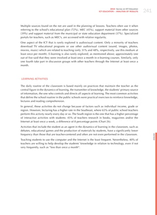 241
                                                                              2010 Survey on ICT Education
                                                                    ICT EDuCATION – ANALySIS OF RESuLTS




Multiple sources found on the net are used in the planning of lessons. Teachers often use it when
referring to the school’s educational plan (72%), MEC (45%), support material from other sources
(39%) and support material from the municipal or state education department (37%). Specialized
portals for teachers, such as MEC’s, are accessed with relative regularity.

One aspect of the ICT that is rarely explored is audiovisual content. Only a minority of teachers
download TV educational programs or use other audiovisual content (sound, images, photos,
movies, music) which are related to teaching (only 31% and 48%, respectively, use this medium at
least once per month). E-learning is also rarely explored, as mentioned above; approximately one
out of five said that they were involved at least once a month in e-learning courses. Similarly, only
one fourth take part in discussion groups with other teachers through the Internet at least once a
month.




LEARNING ACTIvITIES

The daily routine of the classroom is based mainly on practices that maintain the teacher as the
central figure in the dynamics of learning, the transmitter of knowledge, the students’ primary source
of information, the one who controls and directs all aspects of learning. The most common activities
that define the school routine in the public schools were practical exercises to reinforce knowledge,
lectures and reading comprehension.

In general, these activities do not change because of factors such as individual income, grade or
region. however, lecturing has a higher rate in the Southeast, where 65% of public school teachers
perform this activity nearly every day or so. The South region is the one that has a higher percentage
of interactive activities with students: 45% of teachers research in books, magazines and/or the
Internet at least once a week, a difference of 8 percentage points (Chart 26).

Activities that include the student as an agent in the dynamics of learning in the classroom, such as
debates, educational games and the production of materials by students, have a significantly lower
frequency than those that are teacher-centered and often are not even performed in the classroom.




                                                                                                                   English
Teaching students to use the computer and the Internet is the least frequent. Nevertheless, 40% of
teachers are willing to help develop the students’ knowledge in relation to technology, even if not
very frequently, such as “less than once a month”.
 