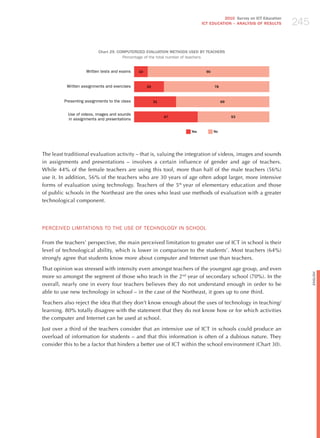 245
                                                                                    2010 Survey on ICT Education
                                                                          ICT EDuCATION – ANALySIS OF RESuLTS




                          Chart 29. COMPuTERIzED EvALuATION METHODS uSED By TEACHERS
                                      Percentage of the total number of teachers


                    Written tests and exams    10                           90



          Written assignments and exercises         22                           78



         Presenting assignments to the class             31                           69


           Use of videos, images and sounds
                                                              47                           53
           in assignments and presentations

                                                                    yes          No




The least traditional evaluation activity – that is, valuing the integration of videos, images and sounds
in assignments and presentations – involves a certain influence of gender and age of teachers.
While 44% of the female teachers are using this tool, more than half of the male teachers (56%)
use it. In addition, 56% of the teachers who are 30 years of age often adopt larger, more intensive
forms of evaluation using technology. Teachers of the 5th year of elementary education and those
of public schools in the Northeast are the ones who least use methods of evaluation with a greater
technological component.




PERCEIvEd LImITATIoNS To ThE USE oF TEChNoLoGY IN SChooL

From the teachers’ perspective, the main perceived limitation to greater use of ICT in school is their
level of technological ability, which is lower in comparison to the students’. Most teachers (64%)
strongly agree that students know more about computer and Internet use than teachers.

That opinion was stressed with intensity even amongst teachers of the youngest age group, and even




                                                                                                                         English
more so amongst the segment of those who teach in the 2nd year of secondary school (70%). In the
overall, nearly one in every four teachers believes they do not understand enough in order to be
able to use new technology in school – in the case of the Northeast, it goes up to one third.

Teachers also reject the idea that they don’t know enough about the uses of technology in teaching/
learning. 80% totally disagree with the statement that they do not know how or for which activities
the computer and Internet can be used at school.

just over a third of the teachers consider that an intensive use of ICT in schools could produce an
overload of information for students – and that this information is often of a dubious nature. They
consider this to be a factor that hinders a better use of ICT within the school environment (Chart 30).
 