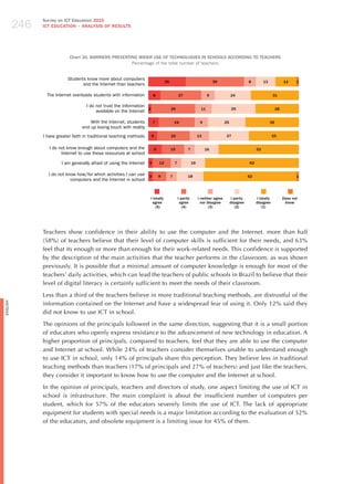 246
                Survey on ICT Education 2010
                ICT EDuCATION – ANALySIS OF RESuLTS




                             Chart 30. BARRIERS PREvENTING WIDER uSE OF TECHNOLOGIES IN SCHOOLS ACCORDING TO TEACHERS
                                                        Percentage of the total number of teachers


                            Students know more about computers
                                                                                    25                                     39                       8         13             14     1
                                   and the Internet than teachers

                 The Internet overloads students with information          8                     27                    9                24                           31

                                      I do not trust the information
                                                                     2                   29                       11                     29                             28
                                           available on the Internet

                                        With the Internet, students        7                 24                   9                25                              35
                                    end up losing touch with reality
                I have greater faith in traditional teaching methods     6               22                      13                27                                33


                   I do not know enough about computers and the            9             15            7              16                                 53
                         Internet to use these resources at school

                         I am generally afraid of using the Internet   3       12            7              16                                      62

                  I do not know how/for which activities I can use 3           9         7             18                                           62                              1
                             computers and the Internet in school



                                                                       I totally                 I partly        I neither agree         I partly        I totally           Does not
                                                                        agree                     agree            nor disagree         disagree         disagree             know
                                                                           (5)                      (4)                 (3)                 (2)             (1)




                Teachers show confidence in their ability to use the computer and the Internet. more than half
                (58%) of teachers believe that their level of computer skills is sufficient for their needs, and 63%
                feel that its enough or more than enough for their work-related needs. This confidence is supported
                by the description of the main activities that the teacher performs in the classroom, as was shown
                previously. It is possible that a minimal amount of computer knowledge is enough for most of the
                teachers’ daily activities, which can lead the teachers of public schools in Brazil to believe that their
                level of digital literacy is certainly sufficient to meet the needs of their classroom.

                Less than a third of the teachers believe in more traditional teaching methods, are distrustful of the
                information contained on the Internet and have a widespread fear of using it. Only 12% said they
English




                did not know to use ICT in school.

                The opinions of the principals followed in the same direction, suggesting that it is a small portion
                of educators who openly express resistance to the advancement of new technology in education. A
                higher proportion of principals, compared to teachers, feel that they are able to use the computer
                and Internet at school. While 24% of teachers consider themselves unable to understand enough
                to use ICT in school, only 14% of principals share this perception. They believe less in traditional
                teaching methods than teachers (17% of principals and 27% of teachers) and just like the teachers,
                they consider it important to know how to use the computer and the Internet at school.

                In the opinion of principals, teachers and directors of study, one aspect limiting the use of ICT in
                school is infrastructure. The main complaint is about the insufficient number of computers per
                student, which for 57% of the educators severely limits the use of ICT. The lack of appropriate
                equipment for students with special needs is a major limitation according to the evaluation of 52%
                of the educators, and obsolete equipment is a limiting issue for 45% of them.
 