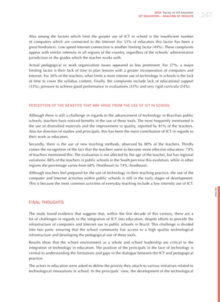 247
                                                                              2010 Survey on ICT Education
                                                                    ICT EDuCATION – ANALySIS OF RESuLTS




Also among the factors which limit the greater use of ICT in school is the insufficient number
of computers which are connected to the Internet (for 53% of educators this factor has been a
great hindrance). Low speed Internet connection is another limiting factor (49%). These complaints
appear with similar intensity in all regions of the country, regardless of the schools’ administrative
jurisdiction or the grades which the teacher works with.

Actual pedagogical or work organization issues appeared as less prominent. For 37%, a major
limiting factor is their lack of time to plan lessons with a greater incorporation of computers and
Internet. For 36% of the teachers, what limits a more intense use of technology in schools is the lack
of time to cover the syllabus content. Finally, the complaints include lack of educational support
(33%), pressure to achieve good performance in evaluations (33%) and very rigid curricula (24%).




PERCEPTIoN oF ThE BENEFITS ThAT mAY ARISE FRom ThE USE oF ICT IN SChooL

Although there is still a challenge in regards to the advancement of technology in Brazilian public
schools, teachers have noticed benefits in the use of these tools. The most frequently mentioned is
the use of diversified materials and the improvement in quality, reported by 81% of the teachers.
Also for directors of studies and principals, this has been the main contribution of ICT in regards to
their work as educators.

Secondly, there is the use of new teaching methods, observed by 80% of the teachers. Thirdly
comes the recognition of the fact that the teachers seem to become more effective educators: 74%
of teachers mentioned this. The evaluation is not affected by the age of the teacher, but has regional
variations: 88% of the teachers in public schools in the South perceive this evolution, while in other
regions the percentage varies from 68% (Northeast) to 74% (Southeast).

Although teachers feel prepared for the use of technology in their teaching practice, the use of the
computer and Internet activities within public schools is still in the early stages of development.
This is because the most common activities of everyday teaching include a low intensity use of ICT.




                                                                                                                   English
FINAL ThoUGhTS

The study found evidence that suggests that, within the first decade of this century, there are a
lot of challenges in regards to the integration of ICT into education, despite efforts to provide the
infrastructure of computers and Internet use to public schools in Brazil. This challenge is divided
into two parts: ensuring that the school community has access to a high quality technological
infrastructure and developing the pedagogical use of these tools.

Results show that the school environment as a whole and school leadership are critical to the
integration of technology in education. The position of the principals in the face of technology is
central to understanding the limitations and gaps in the dialogue between the ICT and pedagogical
practice.

The actors in education were asked to define the priority they attach to various initiatives related to
technological innovations in school. In the principals’ view, the development of the technological
 