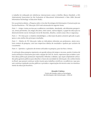 23
                                                                                  2010 Pesquisa TIC Educação
                                                                                               INTRODuÇÃO




o trabalho foi embasado em referências internacionais como o InfoDev (Banco Mundial), a IEA
(International Association for the Evaluation of Educational Achievement) e Sites 2006 (Second
Information Technology in Education Study).

Em sua primeira edição, a Pesquisa sobre o Uso das Tecnologias de Informação e Comunicação nas
Escolas Brasileiras – TIC Educação 2010 está estruturada da seguinte forma:

Parte 1 – Artigos: textos escritos por acadêmicos convidados, abordando, sob diferentes perspecti-




                                                                                                                    PORTuGuÊS
vas, temas pertinentes. Os artigos discutem, entre outros, nativos digitais, o papel da educação no
desenvolvimento social, formação inicial de docentes, desafios, cenário atual, ética e segurança.

Parte 2 – tic educação: o relatório metodológico, a descrição do plano amostral aplicado na pes-
quisa e uma análise dos principais resultados.

Parte 3 – tabelas da tic educação: todos os indicadores referentes aos professores, atores esco-
lares centrais da pesquisa, com suas respectivas tabelas de resultados e quebras por variáveis de
cruzamento.

Parte 4 – Apêndice: o glossário de termos utilizados na pesquisa, para facilitar a leitura.

A realização dessa pesquisa representa um grande esforço de tempo e recursos, porém é motivo de
muita satisfação e entusiasmo para toda a equipe do Cetic.br. Assim, esperamos que os dados e aná-
lises dessa publicação promovam importantes reflexões e debates, que sejam amplamente utiliza-
dos pelos gestores públicos para desenhar o futuro da sociedade da informação e do conhecimento
no Brasil, que possam continuar sendo insumo para trabalhos científicos e acadêmicos e que pos-
sam continuar ajudando escolas públicas e privadas e organizações do terceiro setor no monitora-
mento da educação brasileira.


                                                           Alexandre F. Barbosa
                                                 Centro de Estudos sobre as Tecnologias
                                               da Informação e da Comunicação – Cetic.br
 