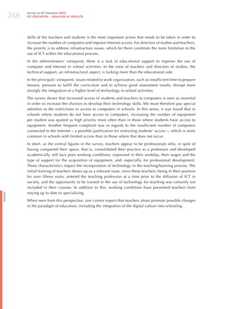 248
                Survey on ICT Education 2010
                ICT EDuCATION – ANALySIS OF RESuLTS




                skills of the teachers and students is the most important action that needs to be taken in order to
                increase the number of computers and improve Internet access. For directors of studies and teachers,
                the priority is to address infrastructure issues, which for them constitute the main limitation to the
                use of ICT within the educational process.

                In the administrators’ viewpoint, there is a lack of educational support to improve the use of
                computer and Internet in school activities. In the view of teachers and directors of studies, the
                technical support, an infrastructural aspect, is lacking more than the educational side.

                In the principals’ viewpoint, issues related to work organization, such as insufficient time to prepare
                lessons, pressure to fulfill the curriculum and to achieve good assessment results, disrupt more
                strongly the integration of a higher level of technology in school activities.

                The survey shows that increased access of students and teachers to computers is seen as essential
                in order to increase the chances to develop their technology skills. We must therefore pay special
                attention to the restrictions to access to computers in schools. In this sense, it was found that in
                schools where students do not have access to computers, increasing the number of equipment
                per student was quoted as high priority more often than in those where students have access to
                equipment. Another frequent complaint was in regards to the insufficient number of computers
                connected to the Internet – a possible justification for restricting students’ access –, which is more
                common in schools with limited access than in those where that does not occur.

                In short, as the central figures in the survey, teachers appear to be professionals who, in spite of
                having conquered their space, that is, consolidated their practice as a profession and developed
                academically, still face poor working conditions, expressed in their workday, their wages and the
                type of support for the acquisition of equipment, and, especially, for professional development.
                These characteristics impact the incorporation of technology in the teaching/learning process. The
                initial training of teachers shows up as a relevant issue, since these teachers, being in their position
                for over fifteen years, entered the teaching profession at a time prior to the diffusion of ICT in
                society, and the opportunity to be trained in the use of technology for teaching was certainly not
                included in their courses. In addition to this, working conditions have prevented teachers from
                staying up to date or specializing.
English




                When seen from this perspective, one cannot expect that teachers alone promote possible changes
                in the paradigm of education, including the integration of the digital culture into schooling.
 