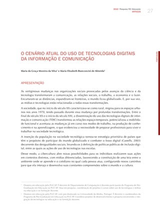 27
                                                                                             2010 Pesquisa TIC Educação
                                                                                                               ARTIGOS




o CENÁRIo ATUAL do USo dE TECNoLoGIAS dIGITAIS




                                                                                                                                 PORTuGuÊS
dA INFoRmAÇÃo E ComUNICAÇÃo

Maria da Graça Moreira da Silva1 e Maria Elizabeth Bianconcini de Almeida2




APRESENTAÇÃo

As vertiginosas mudanças nas organizações sociais provocadas pelos avanços da ciência e da
tecnologia transformaram a comunicação, as relações sociais, o trabalho, a economia e o lazer.
Encurtaram-se as distâncias, expandiram-se fronteiras, o mundo ficou globalizado. E, por sua vez,
as mídias e tecnologias estão relacionadas a todas essas transformações.

A sociedade, que no início do século XX caracterizava-se como rural, migrou para os espaços urba-
nos nos anos 1970, tendo passado durante essa mudança por profundas transformações. Entre o
final do século XX e o início do século XXI, a disseminação do uso das tecnologias digitais de infor-
mação e comunicação (TDIC) transformou as relações espaço-temporais, potencializou a mobilida-
de funcional e acentuou as mudanças já em curso nos modos de trabalho, na produção de conhe-
cimento e na aprendizagem, o que evidenciou a necessidade de preparar profissionais para viver e
trabalhar na sociedade tecnológica.

A inserção da população na sociedade tecnológica tornou-se estratégia prioritária de países que
têm o propósito de participar do mundo globalizado e combater o fosso digital (Castells, 2003)
decorrente das desigualdades sociais, levando-os à definição de políticas públicas de inclusão digi-
tal, entre as quais as ações de uso de tecnologias nas escolas.

Desse modo, a cibercultura abre novas possibilidades para os indivíduos realizarem suas ações
em contextos distintos, com mídias diferenciadas, favorecendo a constituição de uma teia entre o
ambiente onde se aprende e o cotidiano no qual cada pessoa atua, configurando novos caminhos
para que ela interaja e desenvolva suas constantes compreensões sobre o mundo e a cultura.




1
    Doutora em educação pela PUC-SP. é docente do Departamento de Computação e docente participante do Programa de Pós-
    Graduação em Educação na PUC-SP. Atua em pesquisa, coordenação de projetos e cursos sobre uso de tecnologias e mídias
    na educação e na formação docente.
2
    Doutora em educação pela PUC-SP, com pós-doutorado na Universidade do Minho, Portugal. é docente e coordenadora do
    Programa de Pós-Graduação em Educação na PUC-SP. Coordena projetos de desenvolvimento e pesquisa envolvendo a inte-
    gração de tecnologias na educação e na formação docente.
 