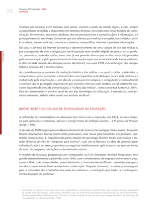 28
                 Pesquisa TIC Educação 2010
                 ARTIGOS




                 Vivemos sob conexão e em conexão com outros, vivemos a partir do mundo digital, e este, sempre
                 acompanhado de mídias e dispositivos em formatos diversos, nos acrescenta novas funções de comu-
                 nicação. Servimo-nos, em nosso cotidiano, dos recursos possíveis à comunicação e à informação, e é
                 principalmente da tecnologia da Internet que nos valemos para realizar transações, ouvir música, assis-
                 tir a vídeos, acessar notícias, comunicar, conversar, compartilhar, informar e produzir informações.

                 De fato, o advento da Internet favoreceu o desenvolvimento de uma cultura de uso das mídias e,
                 por conseguinte, de uma configuração social pautada num modelo digital de pensar, criar, produ-
PORTuGuÊS




                 zir, comunicar, aprender, enfim, viver. Isso já nos permite afirmar que os dias atuais são pautados
                 pela comunicação e pelo gerenciamento da informação e que isso se estabelece de forma totalmen-
                 te diferenciada daquela dos tempos iniciais da Internet, nos anos 1990, e da utilização dos compu-
                 tadores pessoais até a mesma época.

                 Ao considerarmos o contexto da evolução histórica das mídias – na qual o rádio, a televisão, o
                 computador e, principalmente, a Internet têm uma importância de destaque para a vida midiática e
                 midiatizada pela informação –, sem dúvida a evolução tecnológica, o computador e pontualmente
                 a Internet são os principais responsáveis por vivermos imersos num modelo social totalmente ino-
                 vador do ponto de vista da comunicação: a “cultura das mídias”, como conceitua Santaella (2004).
                 Para se compreender o cenário atual do uso das tecnologias na educação, é necessário, num pri-
                 meiro momento, refletir sobre como isso evoluiu no Brasil.




                 BREvE hISTóRICo do USo dE TECNoLoGIAS NA EdUCAÇÃo

                 A utilização de computadores na educação teve início com a invenção, em 1924, de uma máqui-
                 na para apresentar conteúdos, aplicar e corrigir testes de múltipla escolha – a Máquina de Pressey
                 (Leigh, 1998).

                 A década de 1950 foi próspera no desenvolvimento de teorias e tecnologias instrucionais. Benjamin
                 Bloom desenvolveu teorias municiando professores com meios para transmitir, eficazmente, con-
                 teúdos instrucionais. E, impulsionado pelos estudos do psicólogo Skinner, foram construídas e tes-
                 tadas diversas versões de “máquinas para ensinar”, cujo uso se baseava na ideia da aprendizagem
                 individualizada e no reforço (positivo ou negativo) imediatamente após o acerto ou erro em forma
                 de sons, de progresso nas lições ou de estímulos visuais.

                 O modelo de instrução programada por computador, ou CAI (computer Assisted instruction), teve
                 grande desenvolvimento a partir dos anos 1960, com o investimento de empresas norte-americanas,
                 como a IBM, e de universidades, como Stanford e a Universidade de Illinois.3 Acreditava-se que o
                 uso dos computadores fosse revolucionar a educação. Naquele momento, os esforços convergiam
                 para a conversão dos conteúdos das aulas em softwares – concepção que traduzia o enfraqueci-
                 mento do papel do professor.




                 3
                     Esta última, em parceria com uma fábrica de computadores, desenvolveu o sistema Plato, que consistia em um computador
                     de grande porte que chegou a armazenar e distribuir cerca de 8 mil horas de materiais instrucionais, por meio de 950 termi-
                     nais de computadores distribuídos em 140 locais. O Plato caracteriza uma das principais etapas da história da utilização de
                     computadores na educação (Leigh, 1998).
 