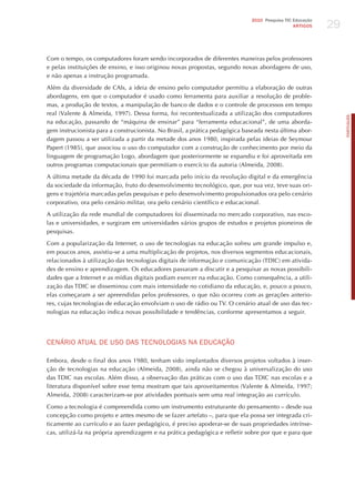 29
                                                                              2010 Pesquisa TIC Educação
                                                                                                ARTIGOS




Com o tempo, os computadores foram sendo incorporados de diferentes maneiras pelos professores
e pelas instituições de ensino, e isso originou novas propostas, segundo novas abordagens de uso,
e não apenas a instrução programada.

Além da diversidade de CAIs, a ideia de ensino pelo computador permitiu a elaboração de outras
abordagens, em que o computador é usado como ferramenta para auxiliar a resolução de proble-
mas, a produção de textos, a manipulação de banco de dados e o controle de processos em tempo
real (Valente & Almeida, 1997). Dessa forma, foi recontextualizada a utilização dos computadores




                                                                                                                PORTuGuÊS
na educação, passando de “máquina de ensinar” para “ferramenta educacional”, de uma aborda-
gem instrucionista para a construcionista. No Brasil, a prática pedagógica baseada nesta última abor-
dagem passou a ser utilizada a partir da metade dos anos 1980, inspirada pelas ideias de Seymour
Papert (1985), que associou o uso do computador com a construção de conhecimento por meio da
linguagem de programação Logo, abordagem que posteriormente se expandiu e foi aproveitada em
outros programas computacionais que permitiam o exercício da autoria (Almeida, 2008).

A última metade da década de 1990 foi marcada pelo início da revolução digital e da emergência
da sociedade da informação, fruto do desenvolvimento tecnológico, que, por sua vez, teve suas ori-
gens e trajetória marcadas pelas pesquisas e pelo desenvolvimento propulsionados ora pelo cenário
corporativo, ora pelo cenário militar, ora pelo cenário científico e educacional.

A utilização da rede mundial de computadores foi disseminada no mercado corporativo, nas esco-
las e universidades, e surgiram em universidades vários grupos de estudos e projetos pioneiros de
pesquisas.

Com a popularização da Internet, o uso de tecnologias na educação sofreu um grande impulso e,
em poucos anos, assistiu-se a uma multiplicação de projetos, nos diversos segmentos educacionais,
relacionados à utilização das tecnologias digitais de informação e comunicação (TDIC) em ativida-
des de ensino e aprendizagem. Os educadores passaram a discutir e a pesquisar as novas possibili-
dades que a Internet e as mídias digitais podiam exercer na educação. Como consequência, a utili-
zação das TDIC se disseminou com mais intensidade no cotidiano da educação, e, pouco a pouco,
elas começaram a ser apreendidas pelos professores, o que não ocorreu com as gerações anterio-
res, cujas tecnologias de educação envolviam o uso de rádio ou TV. O cenário atual de uso das tec-
nologias na educação indica novas possibilidade e tendências, conforme apresentamos a seguir.




CENÁRIo ATUAL dE USo dAS TECNoLoGIAS NA EdUCAÇÃo

Embora, desde o final dos anos 1980, tenham sido implantados diversos projetos voltados à inser-
ção de tecnologias na educação (Almeida, 2008), ainda não se chegou à universalização do uso
das TDIC nas escolas. Além disso, a observação das práticas com o uso das TDIC nas escolas e a
literatura disponível sobre esse tema mostram que tais aproveitamentos (Valente & Almeida, 1997;
Almeida, 2008) caracterizam-se por atividades pontuais sem uma real integração ao currículo.

Como a tecnologia é compreendida como um instrumento estruturante do pensamento – desde sua
concepção como projeto e antes mesmo de se fazer artefato –, para que ela possa ser integrada cri-
ticamente ao currículo e ao fazer pedagógico, é preciso apoderar-se de suas propriedades intrínse-
cas, utilizá-la na própria aprendizagem e na prática pedagógica e refletir sobre por que e para que
 