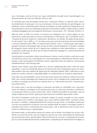 30
                 Pesquisa TIC Educação 2010
                 ARTIGOS




                 usar a tecnologia, como se dá esse uso e que contribuições ela pode trazer à aprendizagem e ao
                 desenvolvimento do currículo (Almeida, 2010a, p. 68).

                 As inovações que essas tecnologias trazem para a educação refletem no repensar sobre concei-
                 tos fundamentais da educação e em sua reconstrução. Os novos ambientes de aprendizagem e os
                 ambientes virtuais viabilizados pelos sistemas tecnológicos na rede mundial de computadores reú-
                 nem professores e alunos no ciberespaço e possuem características inéditas, evidenciando as “poten-
                 cialidades pedagógicas das tecnologias de informação e comunicação – TIC” (Almeida, 2010b, p. 5).
PORTuGuÊS




                 Além de inserir as TDIC nas escolas, é necessária sua integração com a cultura digital, ou seja,
                 oportunizar a todos que atuam na escola a participação na cibercultura, que é constituída como o
                 “conjunto de técnicas (materiais e intelectuais), de práticas, de atitudes, de modos de pensamen-
                 to e de valores” (Lévy, 2000, p. 17). Isso deve ocorrer por meio da exploração das funcionalidades
                 e serviços oferecidos pelas TDIC, em especial pela Internet, como: a comunicação todos-todos a
                 qualquer momento e de qualquer lugar em que se tenha conexão disponível; os distintos caminhos
                 de navegação alinear através de nós e ligações que compõem as redes hipermidiáticas, a autoria;
                 a expressão e publicação de ideias que incorporam diferentes linguagens; e o desenvolvimento de
                 produções em coautoria.

                 A participação na construção confere aos professores e alunos a autoria coletiva, e não mais a auto-
                 ria solitária da sala de aula. As produções em construção podem ser adensadas por diversas contri-
                 buições e pelas participações de diferentes autores, sugerindo formas de organizar o pensamento
                 multidimensional e não hierarquizado.

                 Nascem novos autores, cujas obras podem ter o alcance multiplicado pela rede. A ideia de rede é
                 expandida, e o que era considerado apenas uma interconexão entre computadores passa a ser enten-
                 dido também como uma metáfora de organização do ciberespaço (Ramal, 2003), onde todas as vozes
                 podem ser ouvidas, onde flui a intersubjetividade e os conhecimentos se constroem coletivamente.

                 Com todas essas possibilidades, muitas iniciativas ainda centram seus esforços e olhares no uso das
                 TDIC com a mesma abordagem das máquinas de ensinar. Daí a emergência de compreender como
                 as mídias e tecnologias se articulam no contexto atual e na “vida mesma da escola”, conforme pon-
                 tuava Paulo Freire.

                 No cenário atual, o uso das tecnologias na educação não pode ser confundido com o aproveita-
                 mento de máquinas, estratégias ou ferramentas para tornar as aulas mais atraentes ou dinâmicas,
                 ou mesmo para motivar os jovens alunos (Silva, 2010). Também não podem ser utilizadas, como as
                 antigas máquinas para ensinar, apenas para provimento de conteúdos organizados e testes.

                 Uma breve investigação revela que os estudantes chegam às escolas trazendo um vasto repertó-
                 rio de contato com as mídias e tecnologias, pois, como salienta Gadotti (2005), a primeira cultura
                 do aluno é a midiática. Independentemente do contexto em que vivem, os estudantes trazem para
                 a escola suas experiências cotidianas com uma multiplicidade de mídias e tecnologias; porém as
                 entendem como meios e instrumentos de comunicação, e não as identificam como recursos, ferra-
                 mentas ou interfaces para a aprendizagem.

                 Do mesmo modo, os educadores entram em contato com as mídias e tecnologias no seu dia a dia.
                 Porém, na maioria das vezes, elas não chegam às salas de aula como instrumentos de midiatização
                 dos processos de ensino, aprendizagem e desenvolvimento do currículo. A integração das tecnolo-
                 gias ao currículo depende de diversos componentes: a implantação de infraestrutura tecnológica; o
 