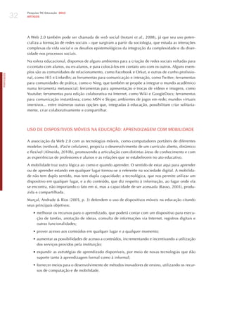 32
                 Pesquisa TIC Educação 2010
                 ARTIGOS




                 A Web 2.0 também pode ser chamada de web social (Isotani et al., 2008), já que seu uso poten-
                 cializa a formação de redes sociais – que surgiram a partir da sociologia, que estuda as interações
                 complexas da vida social e os desafios epistemológicos da integração da complexidade e da diver-
                 sidade nos processos sociais.

                 Na esfera educacional, dispomos de alguns ambientes para a criação de redes sociais voltadas para
                 o contato com alunos, ou ex-alunos, e para colocá-los em contato uns com os outros. Alguns exem-
                 plos são as comunidades de relacionamento, como Facebook e Orkut, e outras de cunho profissio-
PORTuGuÊS




                 nal, como hi5 e LinkedIn; as ferramentas para comunicação e interação, como Twitter; ferramentas
                 para comunidades de prática, como o Ning, que também se propõe a integrar o mundo acadêmico
                 numa ferramenta metassocial; ferramentas para apresentação e trocas de vídeos e imagens, como
                 Youtube; ferramentas para edição colaborativa na Internet, como Wiki e GoogleDocs; ferramentas
                 para comunicação instantânea, como MSN e Skype; ambientes de jogos em rede; mundos virtuais
                 imersivos... entre inúmeras outras opções que, integradas à educação, possibilitam criar solitaria-
                 mente, criar colaborativamente e compartilhar.




                 USo dE dISPoSITIvoS móvEIS NA EdUCAÇÃo: APRENdIzAGEm Com moBILIdAdE

                 A associação da Web 2.0 com as tecnologias móveis, como computadores portáteis de diferentes
                 modelos (netbook, iPad e celulares), propicia o desenvolvimento de um currículo aberto, dinâmico
                 e flexível (Almeida, 2010b), promovendo a articulação com distintas áreas de conhecimento e com
                 as experiências de professores e alunos e as relações que se estabelecem no ato educativo.

                 A mobilidade traz outra lógica ao como e quando aprender. O sentido de estar aqui para aprender
                 ou de aprender estando em qualquer lugar tornou-se o referente na sociedade digital. A mobilida-
                 de não tem duplo sentido, mas tem dupla capacidade: a tecnológica, que nos permite utilizar um
                 dispositivo em qualquer lugar, e a do conteúdo, que diz respeito à informação, ao lugar onde ela
                 se encontra, não importando o fato em si, mas a capacidade de ser acessada (Basso, 2003), produ-
                 zida e compartilhada.

                 Marçal, Andrade & Rios (2005, p. 3) defendem o uso de dispositivos móveis na educação citando
                 seus principais objetivos:

                    •	melhorar os recursos para o aprendizado, que poderá contar com um dispositivo para execu-
                      ção de tarefas, anotação de ideias, consulta de informações via Internet, registros digitais e
                      outras funcionalidades;

                    •	prover acesso aos conteúdos em qualquer lugar e a qualquer momento;

                    •	aumentar as possibilidades de acesso a conteúdos, incrementando e incentivando a utilização
                      dos serviços providos pela instituição;

                    •	expandir as estratégias de aprendizado disponíveis, por meio de novas tecnologias que dão
                      suporte tanto à aprendizagem formal como à informal;

                    •	fornecer meios para o desenvolvimento de métodos inovadores de ensino, utilizando os recur-
                      sos de computação e de mobilidade.
 