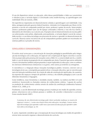 33
                                                                                  2010 Pesquisa TIC Educação
                                                                                                    ARTIGOS




O uso de dispositivos móveis na educação, além dessas possibilidades e dada sua característica
e relevância para a inclusão digital, é conceituado como mobile-learning, ou aprendizagem com
mobilidade (Silva & Consolo, 2008).

há experiências importantes em desenvolvimento voltadas à aprendizagem com mobilidade. Uma
delas, protagonizada pelo governo federal brasileiro, intitulada Um Computador por Aluno (UCA),
promove o uso de um computador portátil por aluno, professor e gestor da escola. Nesse projeto,
alunos e professores podem fazer uso de laptops conectados à Internet, e isso não fica restrito a




                                                                                                                    PORTuGuÊS
laboratórios de informática ou à sala de aula. O projeto está em desenvolvimento em escolas públi-
cas selecionadas como piloto, objetivando, principalmente, a inclusão digital e social da comuni-
dade escolar e o uso dessa tecnologia nos processos de ensinar e aprender no desenvolvimento do
currículo. Diversas outras iniciativas de uso de computadores portáteis podem ser encontradas em
sistemas públicos e privados de ensino.




CoNCLUSõES E CoNSIdERAÇõES

O cenário atual acena para a concretização de inovações pedagógicas possibilitadas pela integra-
ção das tecnologias com a educação, em especial com a exploração de alguns conceitos e caracte-
rísticas propiciados pela presença de inovações como a Web 2.0, a conectividade sem fio, a mobili-
dade e o uso do laptop na proporção de um computador por aluno. é possível que outros ambientes
virtuais e ferramentas também estejam presentes e sejam explorados na educação, como os ambien-
tes imersivos tridimensionais (metaversos) e os games, entre outros já existentes ou emergentes.

A coexistência e a integração dessas inovações tecnológicas podem, inclusive, conviver com as
tecnologias já em uso, convergindo para potencializar a inovação educativa, que se concretiza por
meio da interação multidirecional, da criação de redes de construção de significados, da coautoria,
da expansão dos espaços e tempos de aprender e ensinar, e do trabalho pedagógico com o uso de
diferentes letramentos e linguagens.

Como tendência, essas ferramentas e atividades estarão, também, na essência da Web 3.0 (web
semântica), favorecendo os chamados sistemas de conhecimento coletivo, “capazes de auxiliar
na produção de conhecimento coletivo através da análise da contribuição colaborativa humana”
(Isotani et al., 2008, p. 6).

Finalmente, o uso de determinada tecnologia provoca mudanças nos modos de aprender, ensinar,
pensar, relacionar-se com as demais pessoas e, também, de conceber e desenvolver o currículo.
Como ressalta Kenski (2007):


      A presença de uma determinada tecnologia pode induzir profundas mudanças na maneira de
      organizar o ensino [...] existe uma relação direta entre educação e tecnologia. Usamos muitos
      tipos de tecnologias para aprender e saber mais e precisamos da educação para aprender e saber
      mais sobre as tecnologias. (p. 44)



é, assim, importante considerar que a incorporação de novas tecnologias aos modos de aprender e
ensinar torna necessário repensar o desenvolvimento do currículo.
 