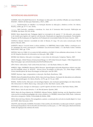 34
                 Pesquisa TIC Educação 2010
                 ARTIGOS




                 REFERêNCIAS BIBLIoGRÁFICAS

                 ALMEIDA, Maria Elizabeth Bianconcini. Tecnologias na educação: dos caminhos trilhados aos atuais desafios.
                 BolemA – Boletim de Educação Matemática, 29(21), 2008.

                          . Transformações no trabalho e na formação docente na educação a distância on-line. em Aberto,
                 Brasília, 23(84), pp. 67-77, nov. 2010a.

                      . web Currículo, caminhos e narrativas. In: Anais do ii Seminário web currículo. Publicação em
PORTuGuÊS




                 CD-ROM. São Paulo: PUC-SP, 2010b.

                 BASSO, Maria Aparecida josé. Pedagogia digital na convergência do suporte “e” da educação: uma propos-
                 ta de modelo para logística de negócios sob demanda. Doutorado em engenharia de produção. Florianópolis:
                 Programa de Pós-Graduação em Engenharia de Produção da Universidade Federal de Santa Catarina, 2003.

                 CASTELLS, Manoel. Internet e sociedade em rede. In Moraes, D. (org.). Por uma outra comunicação. Rio de
                 janeiro: Record, 2003.

                 GADOTTI, Moacir. A escola frente à cultura midiática. In: OROFINO, Maria Izabel. mídias e mediação esco-
                 lar: pedagogia dos meios, participação e visibilidade. Guia da Escola Cidadã, v. 12. São Paulo: Cortez / Instituto
                 Paulo Freire, 2005. pp. 15-94.

                 ISOTANI, Seiji et al. Web 3.0: os rumos da web semântica e da Web 2.0 nos ambientes educacionais. In: Anais
                 do xix Simpósio Brasileiro de informática na educação. SBIE, 2008.

                 KENSKI, Vani Moreira. educação e tecnologias: o novo ritmo da informação. Campinas: Papirus, 2007.

                 LEIGh, Douglas. A Brief history of Instructional Design. In: iSPi global network chapter. 1998. Disponível em:
                 http://www.pignc-ispi.com/articles/education/brief%20history.htm.

                 LéVY, Pierre. cibercultura. Trad. Carlos Irineu da Costa. 2. ed. São Paulo: Editora 34, 2000.

                 MARçAL, Edgar; ANDRADE, Rossana; RIOS, Riverson. Aprendizagem utilizando dispositivos móveis com siste-
                 mas de realidade virtual. In: renote – revista novas tecnologias na educação, 3(1), Porto Alegre: UFRGS,
                 Centro Interdisciplinar de Novas Tecnologias na Educação, maio de 2005.

                 PAPERT, Seymour. logo: computadores e educação. São Paulo: Brasiliense, 1985.

                 PRADO, Maria Elisabette Brisola Brito; SILVA, Maria da Graça Moreira. Formação de educadores em ambientes
                 virtuais de aprendizagem. em Aberto, Brasília, 22(79), pp. 61-74, jan. 2009.

                 RAMAL, Andréa Cecília. Educação com tecnologias digitais: uma revolução epistemológica em mãos do dese-
                 nho instrucional. In: SILVA, Marco (org.). educação on-line. São Paulo: Loyola, 2003.

                 SANTAELLA, Lucia. navegar no ciberespaço: o perfil cognitivo do leitor imersivo. São Paulo: Paulus, 2004.

                 SILVA, Marco. Sala de aula interativa. 3. ed. Rio de janeiro: Quartet, 2002.

                 SILVA, Maria da Graça Moreira da; CONSOLO, Adriane Treitero. Mobile learning: uso de dispositivos móveis
                 como auxiliar na mediação pedagógica de cursos a distância. In: OSÓRIO, Antonio josé; DIAS, Paulo. Ambientes
                 educativos emergentes. Minho: Universidade do Minho, 2008.

                 SILVA, Maria da Graça Moreira. De navegadores a autores: a construção do currículo no mundo digital. In: Anais
                 do endiPe. Belo horizonte: 2010.

                 VALENTE, josé Armando; ALMEIDA, Fernando j. Visão analítica da informática na educação no Brasil: a questão
                 da formação do professor. revista Brasileira de informática na educação, v. 1, 1997. Educação e desenvolvimento:
                 modos de regulação dos sistemas de ensino.
 