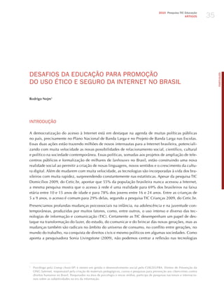 35
                                                                                                   2010 Pesquisa TIC Educação
                                                                                                                     ARTIGOS




dESAFIoS dA EdUCAÇÃo PARA PRomoÇÃo




                                                                                                                                        PORTuGuÊS
do USo éTICo E SEGURo dA INTERNET No BRASIL

Rodrigo Nejm1




INTRodUÇÃo

A democratização do acesso à Internet está em destaque na agenda de muitas políticas públicas
no país, precisamente no Plano Nacional de Banda Larga e no Projeto de Banda Larga nas Escolas.
Essas duas ações estão trazendo milhões de novos internautas para a Internet brasileira, potenciali-
zando com muita velocidade as novas possibilidades de relacionamento social, científico, cultural
e político na sociedade contemporânea. Essas políticas, somadas aos projetos de ampliação de tele-
centros públicos e formalização de milhares de lanhouses no Brasil, estão construindo uma nova
realidade social ao permitir a criação de novas linguagens, novos sentidos e o crescimento da cultu-
ra digital. Além de mudarem com muita velocidade, as tecnologias são incorporadas à vida dos bra-
sileiros com muita rapidez, surpreendendo constantemente nas estatísticas. Apesar da pesquisa TIC
Domicílios 2009, do Cetic.br, apontar que 55% da população brasileira nunca acessou a Internet,
a mesma pesquisa mostra que o acesso à rede é uma realidade para 69% dos brasileiros na faixa
etária entre 10 e 15 anos de idade e para 78% dos jovens entre 16 e 24 anos. Entre as crianças de
5 a 9 anos, o acesso é comum para 29% delas, segundo a pesquisa TIC Crianças 2009, do Cetic.br.

Presenciamos profundas mudanças psicossociais na infância, na adolescência e na juventude con-
temporâneas, produzidas por muitos fatores, como, entre outros, o uso intenso e diverso das tec-
nologias de informação e comunicação (TIC). Certamente as TIC desempenham um papel de des-
taque na transformação do lazer, do estudo, do comunicar e do brincar das novas gerações, mas as
mudanças também são radicais no âmbito do universo de consumo, no conflito entre gerações, no
mundo do trabalho, na conquista de direitos civis e mesmo políticos em algumas sociedades. Como
aponta a pesquisadora Sonia Livingstone (2009), não podemos centrar a reflexão nas tecnologias




1
    Psicólogo pela Unesp (Assis-SP) e mestre em gestão e desenvolvimento social pelo CIAGS/UFBA. Diretor de Prevenção da
    ONG Safernet, responsável pela criação de materiais pedagógicos, cursos e pesquisas para prevenção aos cibercrimes contra
    direitos humanos no Brasil. Pesquisador na área de psicologia e novas mídias, participa de pesquisas nacionais e internacio-
    nais sobre as subjetividades na era da informação.
 