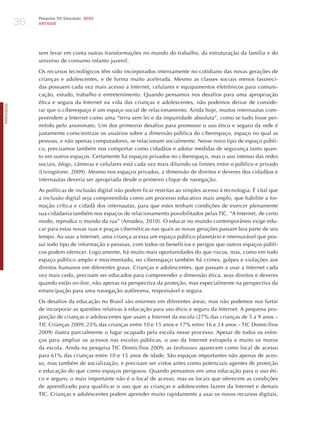 36
                 Pesquisa TIC Educação 2010
                 ARTIGOS




                 sem levar em conta outras transformações no mundo do trabalho, da estruturação da família e do
                 universo de consumo infanto juvenil.

                 Os recursos tecnológicos têm sido incorporados intensamente no cotidiano das novas gerações de
                 crianças e adolescentes, e de forma muito acelerada. Mesmo as classes sociais menos favoreci-
                 das possuem cada vez mais acesso a Internet, celulares e equipamentos eletrônicos para comuni-
                 cação, estudo, trabalho e entretenimento. Quando pensamos nos desafios para uma apropriação
                 ética e segura da Internet na vida das crianças e adolescentes, não podemos deixar de conside-
PORTuGuÊS




                 rar que o ciberespaço é um espaço social de relacionamento. Ainda hoje, muitos internautas com-
                 preendem a Internet como uma “terra sem lei e da impunidade absoluta”, como se tudo fosse per-
                 mitido pelo anonimato. Um dos primeiros desafios para promover o uso ético e seguro da rede é
                 justamente conscientizar os usuários sobre a dimensão pública do ciberespaço, espaço no qual as
                 pessoas, e não apenas computadores, se relacionam socialmente. Nesse novo tipo de espaço públi-
                 co, precisamos também nos comportar como cidadãos e adotar medidas de segurança tanto quan-
                 to em outros espaços. Certamente há espaços privados no ciberespaço, mas o uso intenso das redes
                 sociais, blogs, câmeras e celulares está cada vez mais diluindo os limites entre o público e privado
                 (Livingstone, 2009). Mesmo nos espaços privados, a dimensão de direitos e deveres dos cidadãos e
                 internautas deveria ser apropriada desde o primeiro clique de navegação.

                 As políticas de inclusão digital não podem ficar restritas ao simples acesso à tecnologia. é vital que
                 a inclusão digital seja compreendida como um processo educativo mais amplo, que habilite a for-
                 mação crítica e cidadã dos internautas, para que estes tenham condições de exercer plenamente
                 sua cidadania também nos espaços de relacionamento possibilitados pelas TIC. “A Internet, de certo
                 modo, reproduz o mundo da rua” (Amadeu, 2010). O educar no mundo contemporâneo exige edu-
                 car para estas novas ruas e praças cibernéticas nas quais as novas gerações passam boa parte de seu
                 tempo. Ao usar a Internet, uma criança acessa um espaço público planetário e imensurável que pos-
                 sui todo tipo de informação e pessoas, com todos os benefícios e perigos que outros espaços públi-
                 cos podem oferecer. Logicamente, há muito mais oportunidades do que riscos, mas, como em todo
                 espaço público amplo e movimentado, no ciberespaço também há crimes, golpes e violações aos
                 direitos humanos em diferentes graus. Crianças e adolescentes, que passam a usar a Internet cada
                 vez mais cedo, precisam ser educados para compreender a dimensão ética, seus direitos e deveres
                 quando estão on-line, não apenas na perspectiva da proteção, mas especialmente na perspectiva da
                 emancipação para uma navegação autônoma, responsável e segura.

                 Os desafios da educação no Brasil são enormes em diferentes áreas, mas não podemos nos furtar
                 de incorporar as questões relativas à educação para uso ético e seguro da Internet. A pequena pro-
                 porção de crianças e adolescentes que usam a Internet da escola (27% das crianças de 5 a 9 anos –
                 TIC Crianças 2009; 25% das crianças entre 10 e 15 anos e 17% entre 16 e 24 anos – TIC Domicílios
                 2009) ilustra parcialmente o lugar ocupado pela escola nesse processo. Apesar de todos os esfor-
                 ços para ampliar os acessos nas escolas públicas, o uso da Internet extrapola e muito os muros
                 da escola. Ainda na pesquisa TIC Domicílios 2009, as lanhouses aparecem como local de acesso
                 para 61% das crianças entre 10 e 15 anos de idade. São espaços importantes não apenas de aces-
                 so, mas também de socialização, e precisam ser vistos antes como potenciais agentes de proteção
                 e educação do que como espaços perigosos. Quando pensamos em uma educação para o uso éti-
                 co e seguro, o mais importante não é o local de acesso, mas os locais que oferecem as condições
                 de aprendizado para qualificar o uso que as crianças e adolescentes fazem da Internet e demais
                 TIC. Crianças e adolescentes podem aprender muito rapidamente a usar os novos recursos digitais,
 