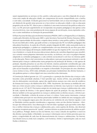 37
                                                                              2010 Pesquisa TIC Educação
                                                                                                ARTIGOS




sejam equipamentos ou serviços on-line, porém a educação para o uso ético depende de um pro-
cesso mais amplo de educação cidadã, um compromisso da escola compartilhado com a família
e com toda a sociedade. O desafio geracional na familiaridade com as novas tecnologias não será
um obstáculo tão grande nesse processo se o foco estiver na educação cidadã, e não na educação
pragmática do uso das TIC. Educar para a cidadania é uma meta transversal das políticas educacio-
nais, e as TIC precisam urgentemente ser incorporadas nos projetos pedagógicos não apenas como
recursos técnicos, mas como produtoras de novos espaços de socialização, novas expressões cultu-




                                                                                                                PORTuGuÊS
rais e como mediadoras na formação da personalidade.

O Plano Nacional de Educação em Direitos humanos (PNEDh, 2007) e o Programa ética e Cidadania,
criados pelo Ministério da Educação (MEC) e pela Secretaria Nacional de Direitos humanos (SDh),
oferecem oportunidades de discussão a respeito dessa temática como política pública. No PNEDh,
há um eixo dedicado à mídia, que pode orientar a incorporação das TIC no trabalho pedagógico dos
educadores brasileiros. As ações do e-Proinfo, projeto integrado do MEC, estão avançando muito na
apropriação pedagógica, e podem ser complementadas com essa dimensão de uso ético para efeti-
var a escola como espaço de formação cidadã também no que diz respeito às TIC. Usar essas referên-
cias e fortalecer a criação de recursos educacionais abertos são caminhos disponíveis para sensibili-
zar e orientar nossos pequenos internautas nas escolas, na lanhouse, em casa e na própria Internet,
adaptando os conteúdos pedagógicos a cada contexto sociocultural e com foco no interesse públi-
co da educação. Parece vital conscientizar os educadores e pais para que possam estimular o uso da
Internet pelas crianças e adolescentes numa perspectiva de promoção de direitos, e não apenas de
proteção. Quando pensamos no uso ético da Internet, estamos justamente considerando que cada
usuário precisa ter plena consciência de seus direitos e deveres e que possa estabelecer on-line rela-
ções sociais baseadas na pluralidade e no respeito à diversidade. Os princípios de uma ciberdemo-
cracia (Lemos & Levy, 2010) estão alinhados aos princípios fundamentais dos direitos humanos, e
não podemos pensar a cultura digital sem essa consciência dos internautas.

A Constituição Federal garante (art. 227) a promoção e a proteção dos direitos das crianças e ado-
lescentes como prioridade absoluta. é fácil perceber que, mesmo off-line, essa prioridade ainda
não foi efetivamente concretizada, apesar dos significativos avanços nos vinte anos de existência
do Estatuto da Criança e do Adolescente (ECA, 1990). Atualmente, são intensas as medidas de com-
bate aos crimes sexuais contra crianças e adolescentes na Internet, mas é preciso ir muito além do
previsto no art. 227 da CF. Precisamos sempre ter em mente que crianças e adolescentes são, antes
de tudo, sujeitos de direitos, e não apenas objetos de ações de proteção. Ou seja, devemos evi-
denciar também as leis que garantem às crianças e adolescentes os direitos sexuais, o direito à pri-
vacidade, à liberdade, o direito de acesso ao lazer e à cultura. Como outros internautas, crianças
e adolescentes precisam ter seus direitos preservados também no âmbito de uma navegação autô-
noma. Uma navegação segura para elas não precisa ser sinônimo de uma Internet vigiada e com
as liberdades restritas quando consideramos a segurança como um dos direitos humanos – direi-
tos que são indissociáveis. Essa observação é vital em toda e qualquer ação que tenha como obje-
tivo o melhor interesse das crianças e adolescentes, pois, como sujeitos de direitos, não deveriam
ser apenas receptores passivos de “ajudas”, assistencialismos ou protecionismos de adultos ou polí-
ticas públicas. Proteger, dentro ou fora da Internet, traz à tona o desafio de equilibrar o exercício
dos direitos à privacidade, à liberdade e ao acesso à informação com os limites previstos para res-
peitar a singularidade de cada fase do desenvolvimento de crianças e adolescentes. Na Internet,
esse desafio torna-se ainda mais complexo, com fronteiras, limites e representações cada vez mais
fluidas e dinâmicas.
 
