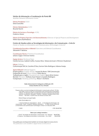 Núcleo de Informação e Coordenação do Ponto BR
Brazilian Network Information Center

Diretor Presidente / CEO
Demi Getschko

Diretor Administrativo / CFO
Ricardo Narchi

Diretor de Serviços e Tecnologia / CTO
Frederico Neves

Diretor de Projetos Especiais e de Desenvolvimento / Director of Special Projects and Development
Milton Kaoru Kashiwakura

Centro de Estudos sobre as Tecnologias da Informação e da Comunicação – Cetic.br
Center of Studies on Information and Communication Technologies (Cetic.br)

Coordenação Executiva e Editorial / Executive and Editorial Coordination
Alexandre F. Barbosa

Coordenação Técnica / Technical Coordination
Juliano Cappi e Emerson Santos

Equipe técnica / Technical Team
Camila Garroux, Isabela Coelho, Suzana Alves, Tatiana Jereissati e Winston Oyadomari

Edição / Editing :
Comunicação NIC.br: Caroline D’Avo, Everton Teles Rodrigues, Fabiana Araújo

Apoio Editorial / Editorial Support
Projeto gráfico / Graphic Design : Suzana De Bonis / DB Comunicação
Preparação de texto / Proof reading : Pedro Barros
Tradução para o inglês / Translation into English : Karen Brito-Sexton
Revisão / Revision : Anthony Sean Cleaver e Leandro Rodrigues
Composição / Desktop publishing : Alvaro T. De Bonis


                     Dados Internacionais de Catalogação na Publicação (CIP)
                              (Câmara Brasileira do Livro, SP, Brasil)



    Pesquisa sobre o uso das tecnologias de informação e comunicação no Brasil : TIC Edu-
          cação 2010 = Survey on the use of information and communication technologies
          in Brazil : ICT Education 2010 / [coordenação executiva e editorial/ executive and
          editorial coordination, Alexandre F. Barbosa ; tradução/ translation Karen Brito
          Sexton]. -- São Paulo : Comitê Gestor da Internet no Brasil, 2011.

          Edição bilíngue: português/inglês.

          ISBN 978-85-60062-45-4

           1. Internet (Rede de computadores) – Brasil 2. Tecnologia da informação e da
    comunicação – Brasil – Pesquisa I. Barbosa, Alexandre F.. II. Título: Survey on the use
    of information and communication technologies in Brazil : ICT Education 2010.

          11-0823                                                               CDD- 004.6072081


                                 Índices para catálogo sistemático:
         1. Brasil : Tecnologias de informação e comunicação : Uso : Pesquisa     004.6072081
       2. Pesquisa : Tecnologia da informação e comunicação : Uso : Brasil         004.6072081




Esta publicação está disponível também em formato digital em www.cetic.br
This publication is also available in digital format at www.cetic.br
 