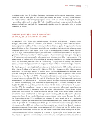39
                                                                             2010 Pesquisa TIC Educação
                                                                                               ARTIGOS




prática de adolescentes de tirar fotos do próprio corpo nu ou seminu e enviar para amigos e preten-
dentes por meio de mensagens de celular e/ou pela Internet. Em muitos casos, o(a) adolescente víti-
ma perde o controle sobre a imagem que ganha a rede e pode cair em sites de pornografia infanto-
-juvenil. Essa prática viola os artigos 241-A, B e E do ECA, mas traz à tona a carência de educação
sobre sexualidade e a gravidade dos riscos quando não há orientações adequadas sobre os perigos
da exposição on-line.




                                                                                                               PORTuGuÊS
SINAIS dE vULNERABILIdAdE E INdICAdoRES
dE vIoLAÇõES dE dIREIToS NA INTERNET

Na pesquisa EU Kids Online, sobre riscos e segurança na Internet, realizada em 23 países da União
Europeia pela London School of Economics, com mais de 23 mil crianças entre 9 e 16 anos de ida-
de (Livingstone & haddon, 2010), podemos perceber a dimensão global de algumas situações de
vulnerabilidade on-line. Mesmo com alto índice de penetração da Internet nos países europeus
(chegando a mais de 90% em alguns casos) e com 85% dos entrevistados tendo acesso domésti-
co, as crianças e adolescentes europeias possuem carências de conhecimentos básicos de seguran-
ça on-line. Na faixa etária entre 11 e 12 anos, apenas 43% sabem bloquear mensagens indesejadas
e 48% sabem encontrar orientações sobre uso seguro. No grupo entre 11 e 16 anos, apenas 54%
sabem mudar as configurações de privacidade de seu perfil nas redes sociais. Sobre as situações de
risco, 24% afirmaram já ter sido vítima de ciberbullying, 15% já praticaram sexting, e 8% já saíram
de casa para encontrar pessoalmente um amigo virtual (que conheceu primeiramente pela Internet).

No Brasil, apesar de a penetração da Internet ainda ser bastante inferior (69% na faixa etária entre
10 e 15 anos de idade, e 78% entre 16 e 24 anos), 58% das crianças entre 10 e 15 anos gastam
entre uma e cinco horas por semana na Internet, e 15% gastam de seis a dez horas semanais, sendo
que 74% participam de sites de relacionamento (TIC Domicílios 2009). Na pesquisa sobre hábitos
de segurança on-line (Safernet, 2009), 69% dos alunos têm ao menos um amigo virtual (que conhe-
ceu pela Internet), sendo que 32% têm mais de 30 amigos do tipo. 12% dos alunos já namoraram
ao menos uma vez pela Internet, e 11% já publicaram na rede fotos íntimas e/ou sensuais. No que
diz respeito a ciberbullying, 33% afirmam que algum amigo seu já foi vítima desse tipo de humi-
lhação. Para 90% dos educadores, a Internet e demais TIC têm efeitos positivos na vida de seus alu-
nos. Para 77% dos educadores, é comum os alunos comentarem em sala de aula o que fazem na
Internet, sendo que para 65% dos educadores isso ocorre constantemente. Em relação aos perigos
vivenciados pelos alunos, 6% souberam de casos em que alunos de sua escola foram vítimas de
aliciamento sexual pela Internet. já em relação ao ciberbullying, 26% dos educadores sabiam de
casos entre alunos de sua escola. Quanto ao compromisso da escola com a discussão das medi-
das de segurança on-line, 99% consideram isso um dever da escola, sendo que 67% a consideram
uma temática urgente que merece trabalhos permanentes de orientação. No entanto é preocupante
o fato de que 50% dos educadores consideram que não há informações suficientes para trabalhar
o tema nas escolas, e 24% não conhecem nenhum programa que trate do tema. Quando indagados
sobre os recursos que têm para levar o tema à sala de aula, 29% dizem que não têm nenhum recur-
so e gostariam muito de ter, e outros 9% não têm e nem sabem como buscar esse tipo de recurso.

Considerando-se esse cenário complexo, é vital que as organizações da sociedade civil, famí-
lias, empresas e governos somem esforços para maximizar a promoção dos direitos das crianças
 