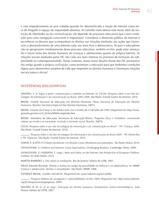 41
                                                                                      2010 Pesquisa TIC Educação
                                                                                                        ARTIGOS




e este empoderamento só será cidadão quando for desmistificada a noção de Internet como ter-
ra de ninguém e espaço de impunidade absoluta. O caminho mais efetivo está muito além da res-
trição de liberdades ou da criminalização; ele depende de processos educativos que criem condi-
ções para uma navegação consciente e responsável. Considerar a dimensão pública da Internet e
reconhecer os deveres que acompanham os direitos nas relações mediadas são ações que favore-
cem o desenvolvimento de uma Internet cada vez mais livre e democrática. Se pais e educadores
não se apropriarem imediatamente desse processo educativo, também on-line, pode estar ameaça-




                                                                                                                        PORTuGuÊS
do o futuro tanto dos diretos humanos de crianças e adolescentes quanto da própria Internet. As
relações sociais mediadas pelas TIC são cada vez mais intensas no processo de formação da sub-
jetividade na contemporaneidade. Nesse contexto, nosso maior desafio diante das TIC permanece
tão antigo quanto a própria civilização: como promover a educação para que tenhamos condições
dignas para desenvolver projetos de vida que respeitem os direitos humanos e favoreçam relações
sociais justas e éticas?




REFERêNCIAS BIBLIoGRÁFICAS

AMADEU, S. A. Vigiar e punir: comunicação e controle na Internet. In: CGI.br. Pesquisa sobre o uso das tec-
nologias da informação e da comunicação no Brasil: 2005-2009. São Paulo: Comitê Gestor da Internet, 2010.

BRASIL. Comitê Nacional de Educação em Direitos humanos. Plano nacional de educação em direitos
humanos. Brasília: Secretaria Especial dos Direitos humanos, 2007a.

BRASIL. estatuto da criança e do Adolescente, Lei no 8.069, de 13 de julho de 1990. Disponível em: http://www.
planalto.gov.br/ccivil_03/leis/l8069compilado.htm.

BRASIL. Ministério da Educação. Secretaria de Educação Básica. Programa Ética e cidadania: construindo
valores na escola e na sociedade: inclusão e exclusão social. Brasília, 2007b.

CGI.br. Pesquisa sobre o uso das tecnologias da informação e da comunicação no Brasil – tic crianças 2009.
São Paulo: Comitê Gestor da Internet, 2010.

       . Pesquisa sobre o uso das tecnologias da informação e da comunicação no Brasil 2009 – tic domicílios
e tic empresas. São Paulo: Comitê Gestor da Internet, 2010.

LEMOS, A. & LEVY, P. o futuro da internet: em direção a uma ciberdemocracia planetária. São Paulo: Paulus, 2010.

LIVINGSTONE, S. children and internet: great expectations, challenging realities. Cambridge: Polity, 2009.

LIVINGSTONE, S.; hADDON, L. (orgs.). risks and Safety on the internet: the Perspective of european children.
Londres: EU Kids Online, 2010.

MARTÍN-BARBERO, j. dos meios às mediações. Rio de janeiro: Editora da UFRj, 2001.

MELO, Eduardo Rezende. Direito e norma no campo da sexualidade na infância e na adolescência. In: ABMP.
criança e adolescente: direitos e sexualidades. São Paulo: ABMP, 2008.

SAFERNET BRASIL. cartilha Saferdic@s. Disponível em: www.safernet.org.br/cartilha.

        . Pesquisa hábitos de navegação e vulnerabilidades on-line 2009. Disponível em: http://www.safernet.
org.br/site/prevencao/pesquisas, 2009.

SILVEIRA, R. M. G. et al. (org.). educação em direitos humanos: fundamentos teórico-metodológicos. joão
Pessoa: Editora da UFPB, 2007.
 