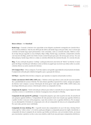 435
                                                                                     2010 Pesquisa TIC Educação
                                                                                                    APÊNDICES




                                                                                                                        PORTuGuÊS
GLoSSÁRIo


Baixar software – Ver Download.

Banda larga – Conexão à Internet com capacidade acima daquela usualmente conseguida em conexão disca-
da via sistema telefônico. Não há uma definição de métrica de banda larga aceita por todos, mas é comum que
conexões em banda larga sejam permanentes e não comutadas, como as conexões discadas. Mede-se a ban-
da em bps (bits por segundo) ou seus múltiplos, Kbps e Mbps. Banda larga, usualmente, compreende conexões
com mais de 256 Kbps, porém esse limite é muito variável de país para país e de serviço para serviço. No caso
desta pesquisa, banda larga refere-se a todas as conexões diferentes da conexão discada. ver conexão discada.

Blog – é uma contração da palavra “weblog”, usada para descrever uma forma de “diário” na Internet. A maior
parte dos blogs é mantida por indivíduos (como os diários no papel) que escrevem suas ideias sobre os aconte-
cimentos diários ou outros assuntos de interesse.

CD (Compact Disc) – Disco compacto. é um disco óptico com grande capacidade de armazenamento de dados.
é amplamente utilizado pela indústria fonográfica para a gravação de músicas.

CD Player – Aparelho leitor de disco compacto, que reproduz os arquivos armazenados no disco.

Celular com Internet (WAP, GPRS, UMTS, etc.) – Telefone celular que oferece como uma de suas funcionalida-
des a possibilidade de acesso à Internet. Por meio desses aparelhos é possível ler e-mails, navegar por páginas
da Internet, fazer compras e acessar informações de forma geral. Cada sigla (WAP, GPRS, UMTS) indica uma
tecnologia diferente para acessar a Internet pelo celular ou computador de mão.

Compressão de arquivos – Tarefa realizada por software para reduzir o tamanho de um arquivo digital de modo
a facilitar o envio e o recebimento via Internet. O programa mais utilizado é o Winzip.

Computador de mão (pocket PC, palmtop) – Computador pequeno, que cabe na palma da mão, do tamanho de
uma pequena agenda telefônica. Computadores de mão possuem muito mais funções que agendas eletrônicas
e podem receber e executar certos programas, o que não acontece com as agendas eletrônicas. Por ser peque-
no, seu desempenho é limitado em comparação com o de um computador de mesa ou um computador portátil.
Por outro lado, permite maior mobilidade.

Computador de mesa (desktop, PC) – A grande maioria dos computadores em uso é de mesa. desktop literal-
mente significa “sobre a mesa”, e é o termo usado para designar o computador pessoal em inglês. Geralmente, o
computador de mesa é composto de um monitor, que lembra um televisor, com um teclado à frente, um mouse
para movimentar o ponteiro na tela e uma caixa metálica onde ficam seus principais componentes eletrônicos.
 