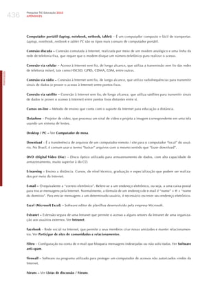 436
                  Pesquisa TIC Educação 2010
                  APÊNDICES




                  Computador portátil (laptop, notebook, netbook, tablet) – é um computador compacto e fácil de transportar.
                  laptop, notebook, netbook e tablet Pc são os tipos mais comuns de computador portátil.

                  Conexão discada – Conexão comutada à Internet, realizada por meio de um modem analógico e uma linha da
                  rede de telefonia fixa, que requer que o modem disque um número telefônico para realizar o acesso.

                  Conexão via celular – Acesso à Internet sem fio, de longo alcance, que utiliza a transmissão sem fio das redes
                  de telefonia móvel, tais como hSCSD, GPRS, CDMA, GSM, entre outras.
PORTuGuÊS




                  Conexão via rádio – Conexão à Internet sem fio, de longo alcance, que utiliza radiofrequências para transmitir
                  sinais de dados (e prover o acesso à Internet) entre pontos fixos.

                  Conexão via satélite – Conexão à Internet sem fio, de longo alcance, que utiliza satélites para transmitir sinais
                  de dados (e prover o acesso à Internet) entre pontos fixos distantes entre si.

                  Cursos on-line – Método de ensino que conta com o suporte da Internet para educação a distância.

                  Datashow – Projetor de vídeo, que processa um sinal de vídeo e projeta a imagem correspondente em uma tela
                  usando um sistema de lentes.

                  Desktop / PC – Ver Computador de mesa.

                  Download – é a transferência de arquivos de um computador remoto / site para o computador “local” do usuá-
                  rio. No Brasil, é comum usar o termo “baixar” arquivos com o mesmo sentido que “fazer download”.

                  DVD (Digital Video Disc) – Disco óptico utilizado para armazenamento de dados, com alta capacidade de
                  armazenamento, muito superior à do CD.

                  E-learning – Ensino a distância. Cursos, de nível técnico, graduação e especialização que podem ser realiza-
                  dos por meio da Internet.

                  E-mail – O equivalente a “correio eletrônico”. Refere-se a um endereço eletrônico, ou seja, a uma caixa postal
                  para trocar mensagens pela Internet. Normalmente, a fórmula de um endereço de e-mail é “nome” + @ + “nome
                  do domínio”. Para enviar mensagens a um determinado usuário, é necessário escrever seu endereço eletrônico.

                  Excel (Microsoft Excel) – Software editor de planilhas desenvolvido pela empresa Microsoft.

                  Extranet – Extensão segura de uma Intranet que permite o acesso a alguns setores da Intranet de uma organiza-
                  ção aos usuários externos. Ver Intranet.

                  Facebook – Rede social na Internet, que permite a seus membros criar novas amizades e manter relacionamen-
                  tos. Ver Participar de sites de comunidades e relacionamentos.

                  Filtro – Configuração na conta de e-mail que bloqueia mensagens indesejadas ou não solicitadas. Ver Software
                  anti-spam.

                  Firewall – Software ou programa utilizado para proteger um computador de acessos não autorizados vindos da
                  Internet.

                  Fóruns – Ver Listas de discussão / Fóruns.
 