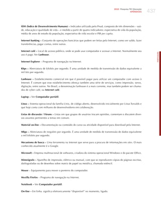 437
                                                                                    2010 Pesquisa TIC Educação
                                                                                                   APÊNDICES




IDH (Índice de Desenvolvimento Humano) – Indicador utilizado pelo Pnud, composto de três dimensões – saú-
de, educação e qualidade de vida – e medido a partir de quatro indicadores: expectativa de vida da população,
média de anos de estudo da população, expectativa de vida escolar e PIB per capita.

Internet banking – Conjunto de operações bancárias que podem ser feitas pela Internet, como ver saldo, fazer
transferências, pagar contas, entre outras.

Internet café – Local de acesso público, onde se pode usar computador e acessar a Internet. Normalmente seu




                                                                                                                       PORTuGuÊS
uso é pago. Ver Lanhouse.

Internet Explorer – Programa de navegação na Internet.

Kbps – Abreviatura de kilobits por segundo. é uma unidade de medida de transmissão de dados equivalente a
mil bits por segundo.

Lanhouse – Estabelecimento comercial em que é possível pagar para utilizar um computador com acesso à
Internet. é comum que esse estabelecimento ofereça também uma série de serviços, como impressão, xerox,
digitação, entre outros. No Brasil, a denominação lanhouse é a mais corrente, mas também podem ser chama-
dos de cyber café, ou Internet café.

Laptop – Ver Computador portátil.

Linux – Sistema operacional da família Unix, de código aberto, desenvolvido inicialmente por Linus Torvalds e
que hoje conta com milhares de desenvolvedores em colaboração.

Listas de discussão / Fóruns – Listas em que grupos de usuários trocam opiniões, comentam e discutem diver-
sos assuntos pertinentes a temas em comum.

Material on-line – Documentação ou conteúdo de curso ou atividade disponível para download pela Internet.

Mbps – Abreviatura de megabits por segundo. é uma unidade de medida de transmissão de dados equivalente
a mil kilobits por segundo.

Mecanismo de busca – Uma ferramenta na Internet que serve para a procura de informações em sites. O mais
conhecido atualmente é o Google.

Microsoft – Empresa multinacional de softwares, criadora do sistema operacional Windows e do pacote Office.

Mimeógrafo – Aparelho de impressão, elétrico ou manual, com que se reproduzem cópias de páginas escritas,
datilografadas ou de desenhos sobre matriz de papel ou metálica, chamada estêncil.

Mouse – Equipamento para mover o ponteiro do computador.

Mozilla Firefox – Programa de navegação na Internet.

Notebook – Ver Computador portátil.

On-line – Em linha. significa eletronicamente “disponível” no momento, ligado.
 