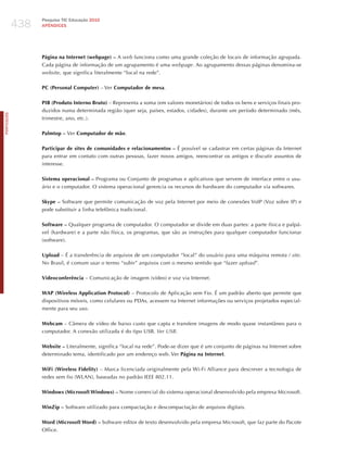 438
                  Pesquisa TIC Educação 2010
                  APÊNDICES




                  Página na Internet (webpage) – A web funciona como uma grande coleção de locais de informação agrupada.
                  Cada página de informação de um agrupamento é uma webpage. Ao agrupamento dessas páginas denomina-se
                  website, que significa literalmente “local na rede”.

                  PC (Personal Computer) – Ver Computador de mesa.

                  PIB (Produto Interno Bruto) – Representa a soma (em valores monetários) de todos os bens e serviços finais pro-
                  duzidos numa determinada região (quer seja, países, estados, cidades), durante um período determinado (mês,
PORTuGuÊS




                  trimestre, ano, etc.).

                  Palmtop – Ver Computador de mão.

                  Participar de sites de comunidades e relacionamentos – é possível se cadastrar em certas páginas da Internet
                  para entrar em contato com outras pessoas, fazer novos amigos, reencontrar os antigos e discutir assuntos de
                  interesse.

                  Sistema operacional – Programa ou Conjunto de programas e aplicativos que servem de interface entre o usu-
                  ário e o computador. O sistema operacional gerencia os recursos de hardware do computador via softwares.

                  Skype – Software que permite comunicação de voz pela Internet por meio de conexões VoIP (Voz sobre IP) e
                  pode substituir a linha telefônica tradicional.

                  Software – Qualquer programa de computador. O computador se divide em duas partes: a parte física e palpá-
                  vel (hardware) e a parte não física, os programas, que são as instruções para qualquer computador funcionar
                  (software).

                  Upload – é a transferência de arquivos de um computador “local” do usuário para uma máquina remota / site.
                  No Brasil, é comum usar o termo “subir” arquivos com o mesmo sentido que “fazer upload”.

                  Videoconferência – Comunicação de imagem (vídeo) e voz via Internet.

                  WAP (Wireless Application Protocol) – Protocolo de Aplicação sem Fio. é um padrão aberto que permite que
                  dispositivos móveis, como celulares ou PDAs, acessem na Internet informações ou serviços projetados especial-
                  mente para seu uso.

                  Webcam – Câmera de vídeo de baixo custo que capta e transfere imagens de modo quase instantâneo para o
                  computador. A conexão utilizada é do tipo USB. ver uSB.

                  Website – Literalmente, significa “local na rede”. Pode-se dizer que é um conjunto de páginas na Internet sobre
                  determinado tema, identificado por um endereço web. Ver Página na Internet.

                  WiFi (Wireless Fidelity) – Marca licenciada originalmente pela Wi-Fi Alliance para descrever a tecnologia de
                  redes sem fio (WLAN), baseadas no padrão IEEE 802.11.

                  Windows (Microsoft Windows) – Nome comercial do sistema operacional desenvolvido pela empresa Microsoft.

                  WinZip – Software utilizado para compactação e descompactação de arquivos digitais.

                  Word (Microsoft Word) – Software editor de texto desenvolvido pela empresa Microsoft, que faz parte do Pacote
                  Office.
 