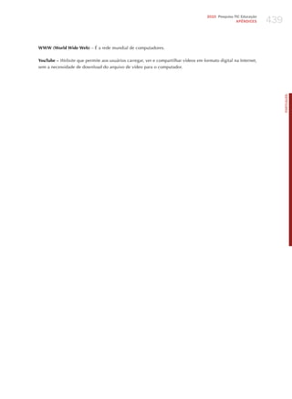439
                                                                                     2010 Pesquisa TIC Educação
                                                                                                    APÊNDICES




WWW (World Wide Web) – é a rede mundial de computadores.

YouTube – website que permite aos usuários carregar, ver e compartilhar vídeos em formato digital na Internet,
sem a necessidade de download do arquivo de vídeo para o computador.




                                                                                                                        PORTuGuÊS
 