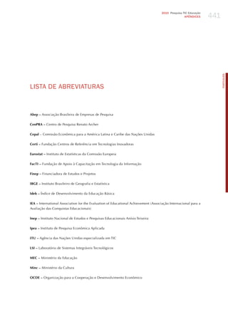 441
                                                                                     2010 Pesquisa TIC Educação
                                                                                                    APÊNDICES




                                                                                                                        PORTuGuÊS
LISTA dE ABREvIATURAS


Abep – Associação Brasileira de Empresas de Pesquisa

CenPRA – Centro de Pesquisa Renato Archer

Cepal – Comissão Econômica para a América Latina e Caribe das Nações Unidas

Certi – Fundação Centros de Referência em Tecnologias Inovadoras

Eurostat – Instituto de Estatísticas da Comissão Europeia

FacTI – Fundação de Apoio à Capacitação em Tecnologia da Informação

Finep – Financiadora de Estudos e Projetos

IBGE – Instituto Brasileiro de Geografia e Estatística

Ideb – Índice de Desenvolvimento da Educação Básica

IEA – International Association for the Evaluation of Educational Achievement (Associação Internacional para a
Avaliação das Conquistas Educacionais)

Inep – Instituto Nacional de Estudos e Pesquisas Educacionais Anísio Teixeira

Ipea – Instituto de Pesquisa Econômica Aplicada

ITU – Agência das Nações Unidas especializada em TIC

LSI – Laboratório de Sistemas Integráveis Tecnológicos

MEC – Ministério da Educação

Minc – Ministério da Cultura

OCDE – Organização para a Cooperação e Desenvolvimento Econômico
 