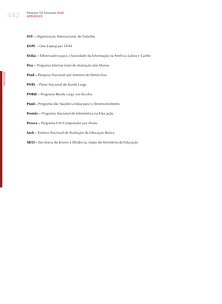 442
                  Pesquisa TIC Educação 2010
                  APÊNDICES




                  OIT – Organização Internacional do Trabalho

                  OLPC – One Laptop per Child

                  Osilac – Observatório para a Sociedade da Informação na América Latina e Caribe

                  Pisa – Programa Internacional de Avaliação dos Alunos
PORTuGuÊS




                  Pnad – Pesquisa Nacional por Amostra de Domicílios

                  PNBL – Plano Nacional de Banda Larga

                  PNBLE – Programa Banda Larga nas Escolas

                  Pnud – Programa das Nações Unidas para o Desenvolvimento

                  Proinfo – Programa Nacional de Informática na Educação

                  Prouca – Programa Um Computador por Aluno

                  Saeb – Sistema Nacional de Avaliação da Educação Básica

                  SEED – Secretaria de Ensino à Distância, órgão do Ministério da Educação
 