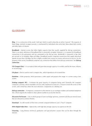 443
                                                                                       2010 Survey on ICT Education
                                                                                                      APPENDIxES




GLoSSARY


Blog – It is a contraction of the words “web log” which is used to describe an online “journal”. The majority of
these blogs, similarly to paper journals, is maintained by individuals who write their ideas about daily events
and other topics of interest.

Broadband – Internet access that offers higher capacity than that usually supplied by dial-up connections.
There is no metric definition of broadband that is universally accepted. however, it is common for broadband
connections to be permanent and not commuted as the dial-up ones. Bandwidth is measured in bps (bits
per second) or its multiples, kbps and Mbps. Broadband usually comprises connections that supply download
speeds of more than 256 Kbps; but this is highly variable from country to country and service to service. For the
purpose of this survey, broadband comprises any connection that differs from dial-up connections. See Dial-up
connection.

CD (Compact Disc) – It is an optical disk with great data storage capacity. It is widely used by the music industry
to record songs.

CD player – Device used to read a compact disc, which reproduces all its stored files.

Datashow – Video projector, which processes a video signal and projects the image in a screen using a lens
system.




                                                                                                                            English
Desktop computer (PC) – Constitute the great majority of computers being used. Generally the computer
comprises a monitor, which resembles a TV set, with a keyboard in front of it, a mouse to move the arrow on the
screen, and a metal box where the main electronic components of a desktop are.

Dial-up connection – A temporary connection to the Internet via an analogue modem and standard telephone
line, which requires the modem to dial a phone number to access the Internet.

Discussion list/Forums – Lists in which groups of users exchange opinions, comment and discuss several issues
that are relevant to common themes.

Download – It is the transfer of files from a remote computer/website to user´s “local” computer.

DVD (Digital Video Disc) – Optical disc with high data storage capacity, far superior to the CD.

E-learning – Long distance technical, graduation and specialization courses that can be done through the
Internet.
 