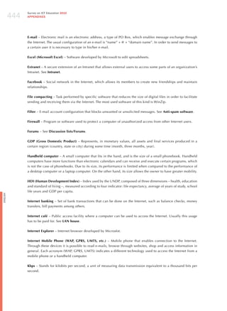 444
                Survey on ICT Education 2010
                APPENDIxES




                E-mail – Electronic mail is an electronic address, a type of PO Box, which enables message exchange through
                the Internet. The usual configuration of an e-mail is “name” + @ + “domain name”. In order to send messages to
                a certain user it is necessary to type in his/her e-mail.

                Excel (Microsoft Excel) – Software developed by Microsoft to edit spreadsheets.

                Extranet – A secure extension of an Intranet that allows external users to access some parts of an organization’s
                Intranet. See Intranet.

                Facebook – Social network in the Internet, which allows its members to create new friendships and maintain
                relationships.

                File compacting – Task performed by specific software that reduces the size of digital files in order to facilitate
                sending and receiving them via the Internet. The most used software of this kind is Winzip.

                Filter – E-mail account configuration that blocks unwanted or unsolicited messages. See Anti-spam software.

                Firewall – Program or software used to protect a computer of unauthorized access from other Internet users.

                Forums – See Discussion lists/Forums.

                GDP (Gross Domestic Product) – Represents, in monetary values, all assets and final services produced in a
                certain region (country, state or city) during some time (month, three months, year).

                Handheld computer – A small computer that fits in the hand, and is the size of a small phonebook. handheld
                computers have more functions than electronic calendars and can receive and execute certain programs, which
                is not the case of phonebooks. Due to its size, its performance is limited when compared to the performance of
                a desktop computer or a laptop computer. On the other hand, its size allows the owner to have greater mobility.

                HDI (Human Development Index) – Index used by the UNDP, composed of three dimensions – health, education
                and standard of living –, measured according to four indicator: life expectancy, average of years of study, school
                life years and GDP per capita.
English




                Internet banking – Set of bank transactions that can be done on the Internet, such as balance checks, money
                transfers, bill payments among others.

                Internet café – Public access facility where a computer can be used to access the Internet. Usually this usage
                has to be paid for. See LAN house.

                Internet Explorer – Internet browser developed by Microsfot.

                Internet Mobile Phone (WAP, GPRS, UMTS, etc.) – Mobile phone that enables connection to the Internet.
                Through these devices it is possible to read e-mails, browse through websites, shop and access information in
                general. Each acronym (WAP, GPRS, UMTS) indicates a different technology used to access the Internet from a
                mobile phone or a handheld computer.

                Kbps – Stands for kilobits per second, a unit of measuring data transmission equivalent to a thousand bits per
                second.
 