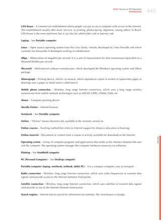 445
                                                                                     2010 Survey on ICT Education
                                                                                                    APPENDIxES




LAN house – A commercial establishment where people can pay to use a computer with access to the Internet.
This establishment usually offer many services, as printing, photocopying, digitation, among others. In Brazil,
LAN house is the most used term, but it can also be called cyber café or Internet café.

Laptop – See Portable computer.

Linux – Open source operating system from the Unix family, initially developed by Linus Torvalds and which
currently has thousands of developers working in collaboration.

Mbps – Abbreviation of megabits per second. It is a unit of measurement for data transmission equivalent to a
thousand kilobits per second.

Microsoft – Multinational software manufacturer, which developed the Windows operating system and Office
package.

Mimeograph – Printing device, electric or manual, which reproduces copies of written or typewritten pages or
drawings over a paper or metal matrix called stencil.

Mobile phone connection – Wireless, long range Internet connection, which uses a long range wireless
transmission from mobile network technologies such as hSCSD, GPRS, CDMA, GSM, etc.

Mouse – Computer pointing device.

Mozilla Firefox – Internet browser.

Notebook – See Portable computer.

Online – “Online” means electronically available at the moment, turned on.

Online courses – Teaching method that relies on Internet support for distance education (e-learning).

Online material – Documents or content from a course or activity available for download on the Internet.




                                                                                                                          English
Operating system – Group of computer programs and applications that works as the interface between the user
and the computer. The operating system manages the computer hardware resources via softwares.

Palmtop – See Handheld computer.

PC (Personal Computer) – See Desktop computer.

Portable computer (laptop, notebook, netbook, tablet PC) – It is a compact computer, easy to transport.

Radio connection – Wireless, long range Internet connection, which uses radio frequencies to transmit data
signals (and provide access to the Internet) between fixed points.

Satellite connection – Wireless, long range Internet connection, which uses satellites to transmit data signals
(and provide access to the Internet) between fixed points.

Search engines – Internet tool to search for information on websites. The most known is Google.
 
