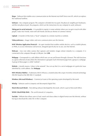 446
                Survey on ICT Education 2010
                APPENDIxES




                Skype – Software that enables voice communication on the Internet over VoIP (Voice over IP), which can replace
                the traditional landline.

                Software – Any computer program. The computer is divided into two parts: the physical, tangible part (hardware),
                and the non-physical part, the programs, which are the instructions for any computer to work (software).

                Taking part in social networks – It is possible to register in some websites where you can get in touch with other
                people, make new friends, meet with old friends and discuss themes of common interest.

                Upload – A transfer of files from a “local” computer to a remote machine or website.

                Videoconference – Image (video) and voice communication over the Internet.

                WAP (Wireless Application Protocol) – An open standard that enables mobile devices, such as mobile phones
                or PDAs, to access information and services, designed specifically for its use, over the Internet.

                Webcam – Low cost video camera that captures and transfers images almost instantly to a computer. It is
                connected to the computer through a USB port. See USB.

                Webpage – Corresponds to a web address which one can see and browse through a browser. The web functions
                as a great collection of sites where the information is grouped. Each information page from a group is a webpage.
                A group of these pages is called “website”.

                Website – Literally means a “place in the network”. You can say that it is a set of webpages of a particular issue
                identified by a web address. See Webpage.

                WiFi (Wireless Fidelity) – Trademark of Wi-Fi Alliance, created to describe a type of wireless network technology
                (WLAN) based on the IEEE 802.11 standard.

                Windows (Microsoft Windows) – Commercial name of the operating system developed by Microsoft.

                WinZip – Software used to compress and decompress digital files.
English




                Word (Microsoft Word) – Text editing software developed by Microsoft, which is part of Microsoft Office.

                WWW (World Wide Web) – The world network of computers.

                YouTube – Website that allows users to load, watch and share videos in digital format over the Internet, without
                having to download the video file in their computer.
 