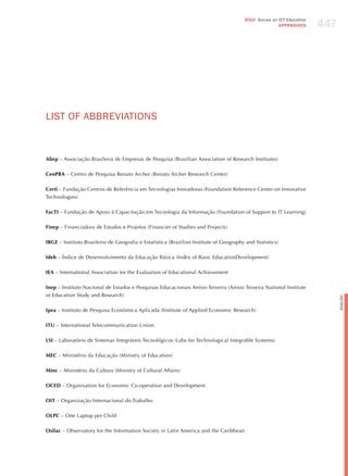 447
                                                                                        2010 Survey on ICT Education
                                                                                                       APPENDIxES




LIST oF ABBREvIATIoNS


Abep – Associação Brasileira de Empresas de Pesquisa (Brazilian Association of Research Institutes)

CenPRA – Centro de Pesquisa Renato Archer (Renato Archer Research Center)

Certi – Fundação Centros de Referência em Tecnologias Inovadoras (Foundation Reference Center on Innovative
Technologies)

FacTI – Fundação de Apoio à Capacitação em Tecnologia da Informação (Foundation of Support to IT Learning)

Finep – Financiadora de Estudos e Projetos (Financier of Studies and Projects)

IBGE – Instituto Brasileiro de Geografia e Estatística (Brazilian Institute of Geography and Statistics)

Ideb – Índice de Desenvolvimento da Educação Básica (Index of Basic EducationDevelopment)

IEA – International Association for the Evaluation of Educational Achievement

Inep – Instituto Nacional de Estudos e Pesquisas Educacionais Anísio Teixeira (Anisio Teixeira National Institute
of Education Study and Research)




                                                                                                                             English
Ipea – Instituto de Pesquisa Econômica Aplicada (Institute of Applied Economic Research)

ITU – International Telecommunication Union

LSI – Laboratório de Sistemas Integráveis Tecnológicos (Labs for Technological Integrable Systems)

MEC – Ministério da Educação (Ministry of Education)

Minc – Ministério da Cultura (Ministry of Cultural Affairs)

OCED – Organisation for Economic Co-operation and Development

OIT – Organização Internacional do Trabalho

OLPC – One Laptop per Child

Osilac – Observatory for the Information Society in Latin America and the Caribbean
 