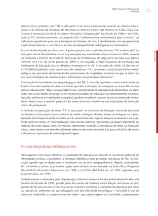 45
                                                                            2010 Pesquisa TIC Educação
                                                                                              ARTIGOS




Pode-se dizer, portanto, que “TIC e educação” é um tema praticamente ausente da reforma educa-
cional e da reforma da formação de docentes na América Latina. Até mesmo em Cuba, cujos cur-
rículos de formação inicial já incluíam a disciplina “computação” na década de 1990, e no Chile,
onde as TIC estavam presentes no conjunto dos “conhecimentos instrumentais para o ensino”, as
indicações apontavam para que a formação se limitasse, de fato, à familiaridade com equipamentos
e aplicativos básicos, e, às vezes, o acesso aos equipamentos restringia-se aos formadores.

O caso do Brasil pode ser ilustrativo. A preocupação com a inclusão do tema “TIC e educação” na




                                                                                                              PORTuGuÊS
formação inicial docente ficou clara nas intenções das autoridades educacionais em 2009, quando
foi instituída a Política Nacional de Formação de Profissionais do Magistério da Educação Básica
(Decreto no 6.755, de 29 de janeiro de 2009) e, em seguida, o Plano Nacional de Formação dos
Professores da Educação Básica (Portaria Normativa no 9, de 1o de julho de 2009). O Decreto no
6.755/2009 estabelece como um de seus dez objetivos: “IX – promover a atualização teórico-meto-
dológica nos processos de formação dos profissionais do magistério, inclusive no que se refere ao
uso das tecnologias de comunicação e informação nos processos educativos”.

A formação de formadores no uso pedagógico das TIC é uma das questões a serem enfrentadas no
Brasil e nos outros países da América Latina que têm a intenção de incorporar as novas TIC em sua
prática educacional. Não é uma questão trivial, considerando-se o tamanho da demanda a ser aten-
dida, mas as atividades de pesquisa em muitas faculdades de educação ou departamentos de psico-
logia das melhores universidades da região já podem contribuir com um razoável número de forma-
dores. Nesse caso, a questão passará a ser como atraí-los e mantê-los nas instituições de formação
inicial de professores.

A limitada incorporação do tema “TIC e educação” no currículo da formação inicial de docentes
na América Latina ocorre num contexto de tardia e desigual difusão dessas tecnologias na região.
Somente em tempos bastante recentes as TIC assumiram nível significativo na economia e socieda-
de da América Latina. A “informatização” das escolas públicas representou um papel importante na
redução do hiato digital, sem, no entanto, representar estímulo à introdução do tema na formação
inicial, nem resultar em pressão suficiente sobre os docentes em exercício para utilizá-las de modo
a dinamizar o processo de ensino/aprendizagem.




TIC NAS ESCoLAS dA AméRICA LATINA

Preocupações com maior eficiência e qualidade da educação orientaram as iniciativas públicas de
informatizar escolas. Usualmente, a literatura identifica como primeiras iniciativas de TIC na edu-
cação aquelas que se destinaram a introduzir nas escolas computadores e, depois, conectivida-
de. Na América Latina, as primeiras ações nessa direção foram tomadas na Costa Rica (Programa
Nacional de Informática Educativa), em 1988, e no Chile (Red Enlaces), em 1992, seguidos pelo
Brasil (Proinfo), em 1997.

Paulatinamente e motivados pelo impulso que a Internet mostrava ter nos países desenvolvidos, em
meados da década de 1990, grande parte dos países da América Latina lançou iniciativas ou pro-
gramas de TIC para escolas. Essas iniciativas visavam a melhorar a qualidade da educação por meio
da criação de ambientes de aprendizagem com alta densidade tecnológica – incluindo o uso de
softwares multimídia e computadores em redes – que estimulassem a criatividade, o pensamento
 
