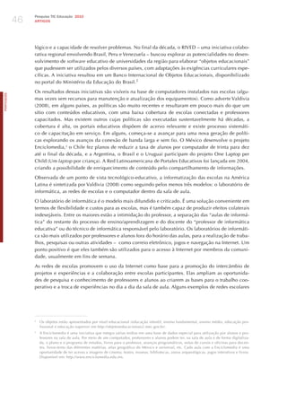 46
                 Pesquisa TIC Educação 2010
                 ARTIGOS




                 lógico e a capacidade de resolver problemas. No final da década, o RIVED – uma iniciativa colabo-
                 rativa regional envolvendo Brasil, Peru e Venezuela – buscou explorar as potencialidades no desen-
                 volvimento de software educativo de universidades da região para elaborar “objetos educacionais”
                 que pudessem ser utilizados pelos diversos países, com adaptações às exigências curriculares espe-
                 cíficas. A iniciativa resultou em um Banco Internacional de Objetos Educacionais, disponibilizado
                 no portal do Ministério da Educação do Brasil.2

                 Os resultados dessas iniciativas são visíveis na base de computadores instalados nas escolas (algu-
PORTuGuÊS




                 mas vezes sem recursos para manutenção e atualização dos equipamentos). Como adverte Valdivia
                 (2008), em alguns países, as políticas são muito recentes e resultaram em pouco mais do que um
                 sítio com conteúdos educativos, com uma baixa cobertura de escolas conectadas e professores
                 capacitados. Mas existem outros cujas políticas são executadas sustentavelmente há décadas, a
                 cobertura é alta, os portais educativos dispõem de acervo relevante e existe processo sistemáti-
                 co de capacitação em serviço. Em alguns, começa-se a avançar para uma nova geração de políti-
                 cas explorando os avanços da conexão de banda larga e sem fio. O México desenvolve o projeto
                 Enciclomedia,3 o Chile fez planos de reduzir a taxa de alunos por computador de trinta para dez
                 até o final da década, e a Argentina, o Brasil e o Uruguai participam do projeto One Laptop per
                 Child (Um laptop por criança). A Red Latinoamericana de Portales Educativos foi lançada em 2004,
                 criando a possibilidade de enriquecimento de conteúdo pelo compartilhamento de informações.

                 Observada de um ponto de vista tecnológico-educativo, a informatização das escolas na América
                 Latina é sintetizada por Valdivia (2008) como seguindo pelos menos três modelos: o laboratório de
                 informática, as redes de escolas e o computador dentro da sala de aula.

                 O laboratório de informática é o modelo mais difundido e criticado. é uma solução conveniente em
                 termos de flexibilidade e custos para as escolas, mas é também capaz de produzir efeitos colaterais
                 indesejáveis. Entre os maiores estão a intimidação do professor, a separação das “aulas de informá-
                 tica” do restante do processo de ensino/aprendizagem e do docente do “professor de informática
                 educativa” ou do técnico de informática responsável pelo laboratório. Os laboratórios de informáti-
                 ca são mais utilizados por professores e alunos fora do horário das aulas, para a realização de traba-
                 lhos, pesquisas ou outras atividades – como correio eletrônico, jogos e navegação na Internet. Um
                 ponto positivo é que eles também são utilizados para o acesso à Internet por membros da comuni-
                 dade, usualmente em fins de semana.

                 As redes de escolas promovem o uso da Internet como base para a promoção do intercâmbio de
                 projetos e experiências e a colaboração entre escolas participantes. Elas ampliam as oportunida-
                 des de pesquisa e conhecimento de professores e alunos ao criarem as bases para o trabalho coo-
                 perativo e a troca de experiências no dia a dia da sala de aula. Alguns exemplos de redes escolares




                 2
                     Os objetos estão apresentados por nível educacional (educação infantil, ensino fundamental, ensino médio, educação pro-
                     fissional e educação superior) em http://objetoseducacionais2.mec.gov.br/.
                 3
                     A Enciclomedia é uma iniciativa que integra várias mídias em uma base de dados especial para utilização por alunos e pro-
                     fessores na sala de aula. Por meio de um computador, professores e alunos podem ter, na sala de aula e de forma digitaliza-
                     da, o plano e o programa de estudos, livros para o professor, avanços programáticos, notas de cursos e oficinas para docen-
                     tes, livros-texto das diferentes matérias, atlas geográfico do México e universal, etc. Cada aula com a Enciclomedia é uma
                     oportunidade de ter acesso a imagens de cinema, teatro, museus, bibliotecas, zonas arqueológicas, jogos interativos e livros.
                     Disponível em: http://www.enciclomedia.edu.mx.
 